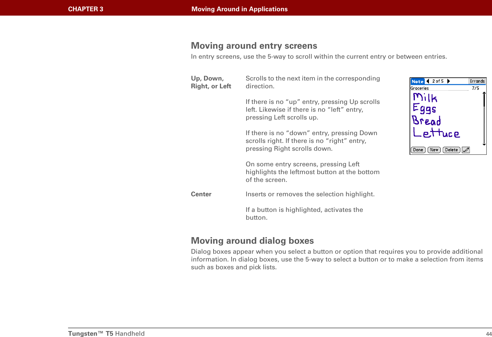 Tungsten™ T5 Handheld 44CHAPTER 3 Moving Around in ApplicationsMoving around entry screensIn entry screens, use the 5-way to scroll within the current entry or between entries.Moving around dialog boxesDialog boxes appear when you select a button or option that requires you to provide additional information. In dialog boxes, use the 5-way to select a button or to make a selection from items such as boxes and pick lists.Up, Down, Right, or LeftScrolls to the next item in the corresponding direction.If there is no “up” entry, pressing Up scrolls left. Likewise if there is no “left” entry, pressing Left scrolls up.If there is no “down” entry, pressing Down scrolls right. If there is no “right” entry, pressing Right scrolls down.On some entry screens, pressing Left highlights the leftmost button at the bottom of the screen.Center Inserts or removes the selection highlight.If a button is highlighted, activates the button.