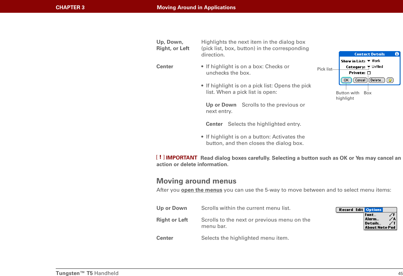 Tungsten™ T5 Handheld 45CHAPTER 3 Moving Around in ApplicationsRead dialog boxes carefully. Selecting a button such as OK or Yes may cancel an action or delete information.Moving around menusAfter you open the menus you can use the 5-way to move between and to select menu items:Up, Down, Right, or LeftHighlights the next item in the dialog box (pick list, box, button) in the corresponding direction.Center • If highlight is on a box: Checks or unchecks the box. • If highlight is on a pick list: Opens the pick list. When a pick list is open:Up or Down Scrolls to the previous or next entry.Center Selects the highlighted entry.• If highlight is on a button: Activates the button, and then closes the dialog box. Up or Down Scrolls within the current menu list.Right or Left Scrolls to the next or previous menu on the menu bar.Center Selects the highlighted menu item.BoxPick listButton with highlightIMPORTANT[!]