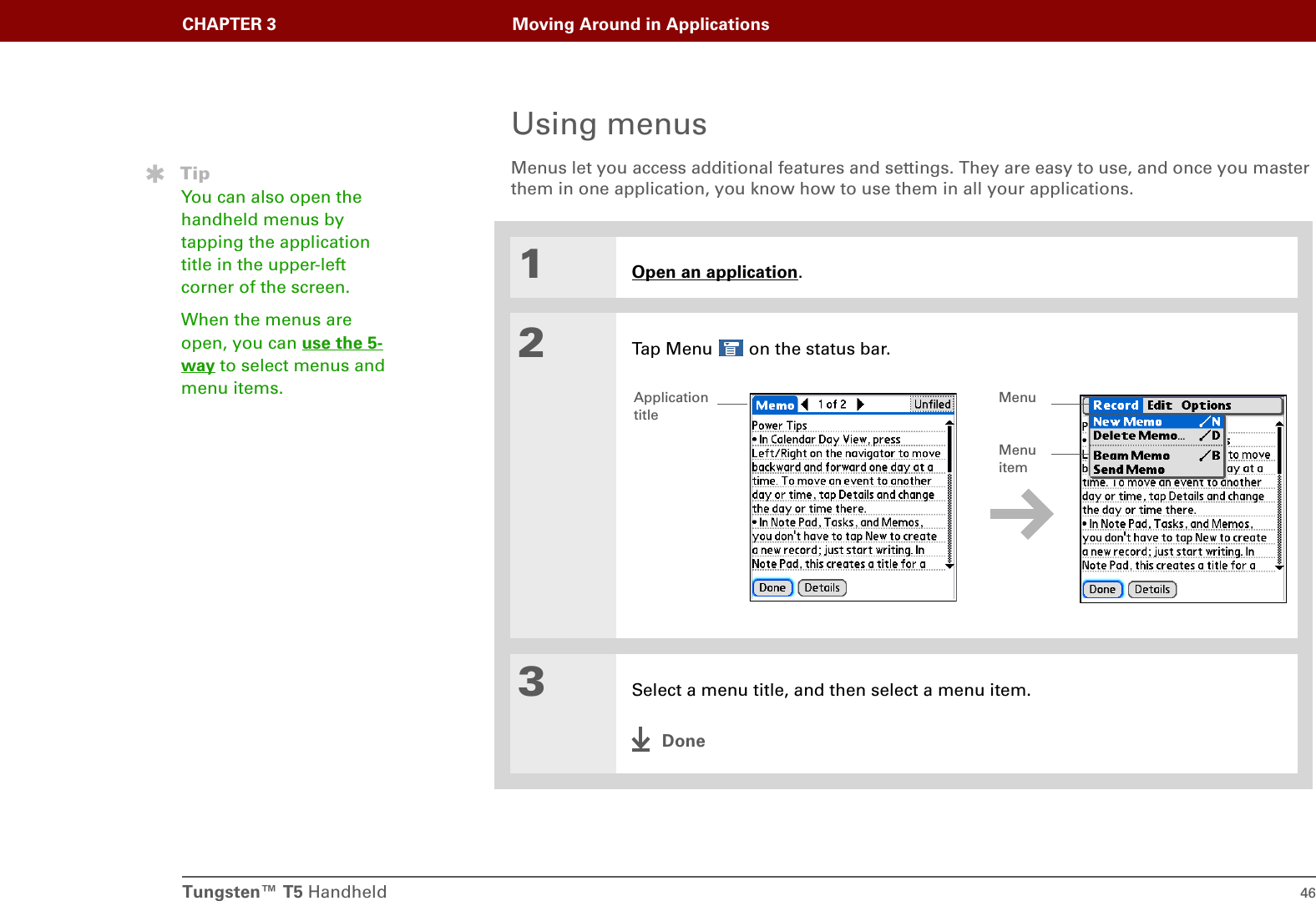 Tungsten™ T5 Handheld 46CHAPTER 3 Moving Around in ApplicationsUsing menusMenus let you access additional features and settings. They are easy to use, and once you master them in one application, you know how to use them in all your applications.01Open an application.2Tap Menu   on the status bar..3Select a menu title, and then select a menu item.DoneTipYou can also open the handheld menus by tapping the application title in the upper-left corner of the screen.When the menus are open, you can use the 5-way to select menus and menu items. Application titleMenu itemMenu