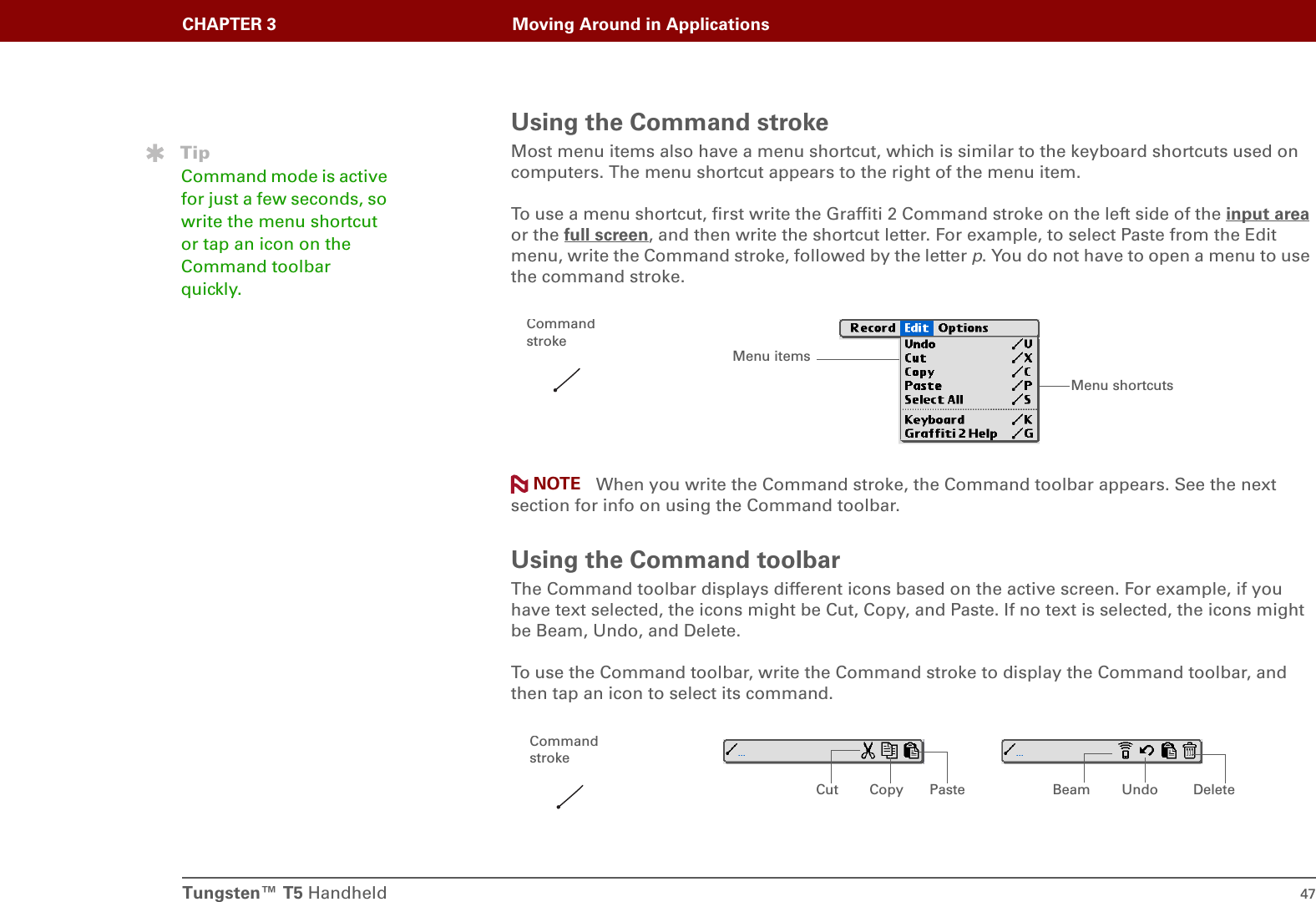 Tungsten™ T5 Handheld 47CHAPTER 3 Moving Around in ApplicationsUsing the Command strokeMost menu items also have a menu shortcut, which is similar to the keyboard shortcuts used on computers. The menu shortcut appears to the right of the menu item. To use a menu shortcut, first write the Graffiti 2 Command stroke on the left side of the input area or the full screen, and then write the shortcut letter. For example, to select Paste from the Edit menu, write the Command stroke, followed by the letter p. You do not have to open a menu to use the command stroke. When you write the Command stroke, the Command toolbar appears. See the next section for info on using the Command toolbar. Using the Command toolbarThe Command toolbar displays different icons based on the active screen. For example, if you have text selected, the icons might be Cut, Copy, and Paste. If no text is selected, the icons might be Beam, Undo, and Delete. To use the Command toolbar, write the Command stroke to display the Command toolbar, and then tap an icon to select its command.TipCommand mode is active for just a few seconds, so write the menu shortcut or tap an icon on the Command toolbar quickly.Menu shortcutsMenu itemsCommand strokeNOTECut UndoCopy Paste Beam DeleteCommand stroke