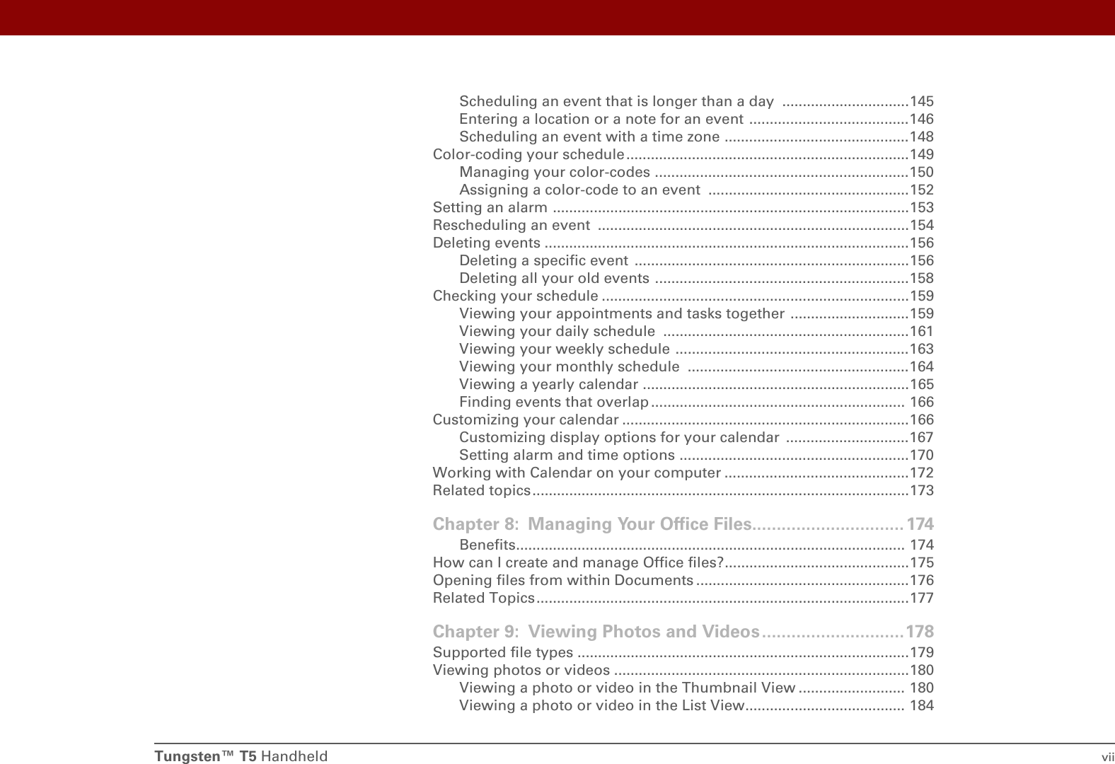 Tungsten™ T5 Handheld viiScheduling an event that is longer than a day  ...............................145Entering a location or a note for an event .......................................146Scheduling an event with a time zone .............................................148Color-coding your schedule.....................................................................149Managing your color-codes ..............................................................150Assigning a color-code to an event  .................................................152Setting an alarm .......................................................................................153Rescheduling an event  ............................................................................154Deleting events .........................................................................................156Deleting a specific event  ...................................................................156Deleting all your old events ..............................................................158Checking your schedule ...........................................................................159Viewing your appointments and tasks together .............................159Viewing your daily schedule  ............................................................161Viewing your weekly schedule .........................................................163Viewing your monthly schedule  ......................................................164Viewing a yearly calendar .................................................................165Finding events that overlap .............................................................. 166Customizing your calendar ......................................................................166Customizing display options for your calendar  ..............................167Setting alarm and time options ........................................................170Working with Calendar on your computer .............................................172Related topics ............................................................................................173Chapter 8: Managing Your Office Files...............................174Benefits............................................................................................... 174How can I create and manage Office files?.............................................175Opening files from within Documents ....................................................176Related Topics...........................................................................................177Chapter 9: Viewing Photos and Videos.............................178Supported file types .................................................................................179Viewing photos or videos ........................................................................180Viewing a photo or video in the Thumbnail View .......................... 180Viewing a photo or video in the List View....................................... 184