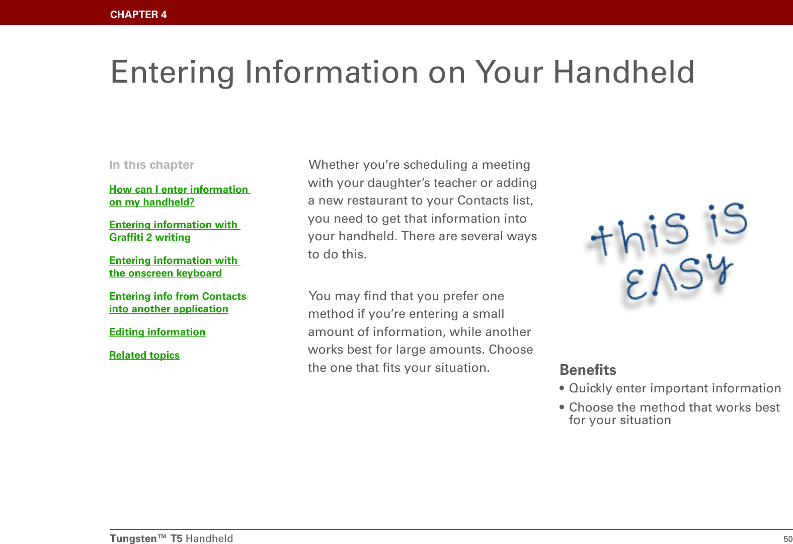 Tungsten™ T5 Handheld 50CHAPTER 4Entering Information on Your HandheldWhether you’re scheduling a meeting with your daughter’s teacher or adding a new restaurant to your Contacts list, you need to get that information into your handheld. There are several ways to do this. You may find that you prefer one method if you’re entering a small amount of information, while another works best for large amounts. Choose the one that fits your situation. Benefits• Quickly enter important information• Choose the method that works best for your situationIn this chapterHow can I enter information on my handheld?Entering information with Graffiti 2 writingEntering information with the onscreen keyboardEntering info from Contacts into another applicationEditing informationRelated topics