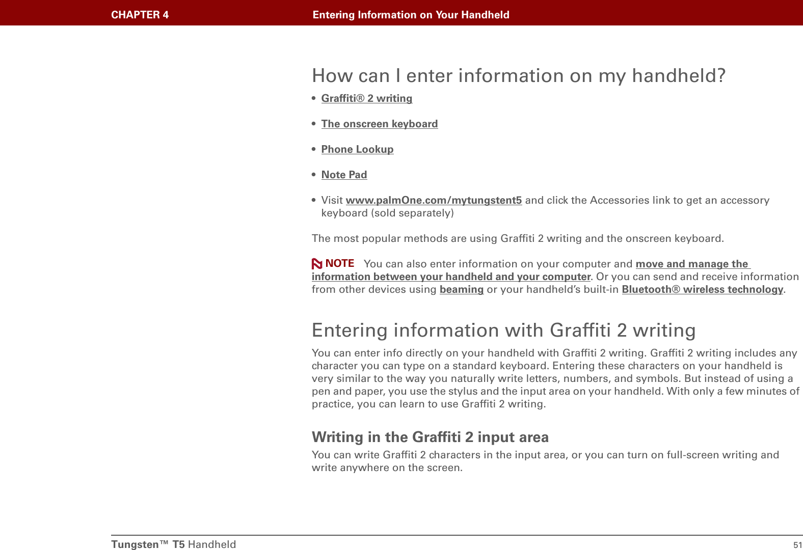 Tungsten™ T5 Handheld 51CHAPTER 4 Entering Information on Your HandheldHow can I enter information on my handheld?•Graffiti® 2 writing•The onscreen keyboard •Phone Lookup •Note Pad • Visit www.palmOne.com/mytungstent5 and click the Accessories link to get an accessory keyboard (sold separately)The most popular methods are using Graffiti 2 writing and the onscreen keyboard. You can also enter information on your computer and move and manage the information between your handheld and your computer. Or you can send and receive information from other devices using beaming or your handheld’s built-in Bluetooth® wireless technology.Entering information with Graffiti 2 writingYou can enter info directly on your handheld with Graffiti 2 writing. Graffiti 2 writing includes any character you can type on a standard keyboard. Entering these characters on your handheld is very similar to the way you naturally write letters, numbers, and symbols. But instead of using a pen and paper, you use the stylus and the input area on your handheld. With only a few minutes of practice, you can learn to use Graffiti 2 writing.Writing in the Graffiti 2 input areaYou can write Graffiti 2 characters in the input area, or you can turn on full-screen writing and write anywhere on the screen.NOTE