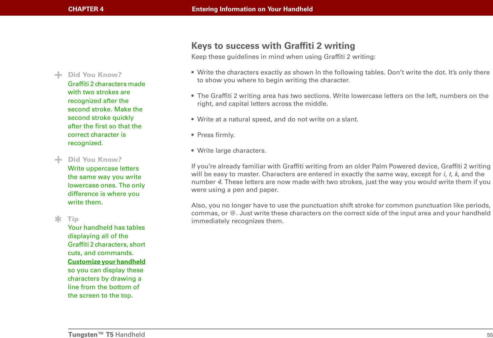 Tungsten™ T5 Handheld 55CHAPTER 4 Entering Information on Your HandheldKeys to success with Graffiti 2 writingKeep these guidelines in mind when using Graffiti 2 writing:• Write the characters exactly as shown In the following tables. Don’t write the dot. It’s only there to show you where to begin writing the character.• The Graffiti 2 writing area has two sections. Write lowercase letters on the left, numbers on the right, and capital letters across the middle.• Write at a natural speed, and do not write on a slant.• Press firmly.• Write large characters.If you’re already familiar with Graffiti writing from an older Palm Powered device, Graffiti 2 writing will be easy to master. Characters are entered in exactly the same way, except for i, t, k, and the number 4. These letters are now made with two strokes, just the way you would write them if you were using a pen and paper.Also, you no longer have to use the punctuation shift stroke for common punctuation like periods, commas, or @. Just write these characters on the correct side of the input area and your handheld immediately recognizes them.Did You Know?Graffiti 2 characters made with two strokes are recognized after the second stroke. Make the second stroke quickly after the first so that the correct character is recognized.Did You Know?Write uppercase letters the same way you write lowercase ones. The only difference is where you write them.TipYour handheld has tables displaying all of the Graffiti 2 characters, short cuts, and commands. Customize your handheld so you can display these characters by drawing a line from the bottom of the screen to the top.