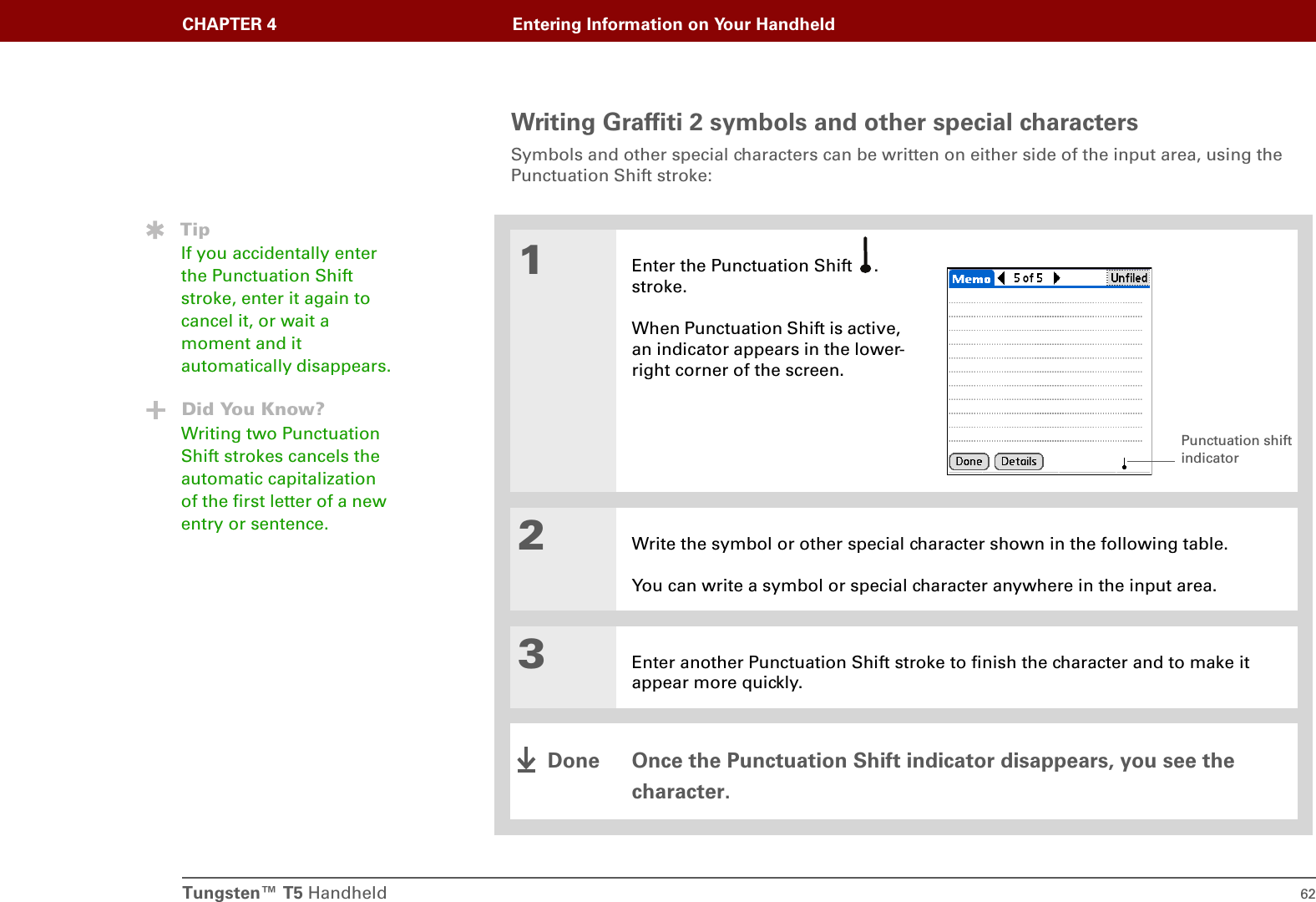 Tungsten™ T5 Handheld 62CHAPTER 4 Entering Information on Your HandheldWriting Graffiti 2 symbols and other special charactersSymbols and other special characters can be written on either side of the input area, using the Punctuation Shift stroke:001Enter the Punctuation Shift  . stroke.When Punctuation Shift is active, an indicator appears in the lower-right corner of the screen.2Write the symbol or other special character shown in the following table. You can write a symbol or special character anywhere in the input area.3Enter another Punctuation Shift stroke to finish the character and to make it appear more quickly.Once the Punctuation Shift indicator disappears, you see the character. TipIf you accidentally enter the Punctuation Shift stroke, enter it again to cancel it, or wait a moment and it automatically disappears.Did You Know?Writing two Punctuation Shift strokes cancels the automatic capitalization of the first letter of a new entry or sentence.Punctuation shift indicatorDone
