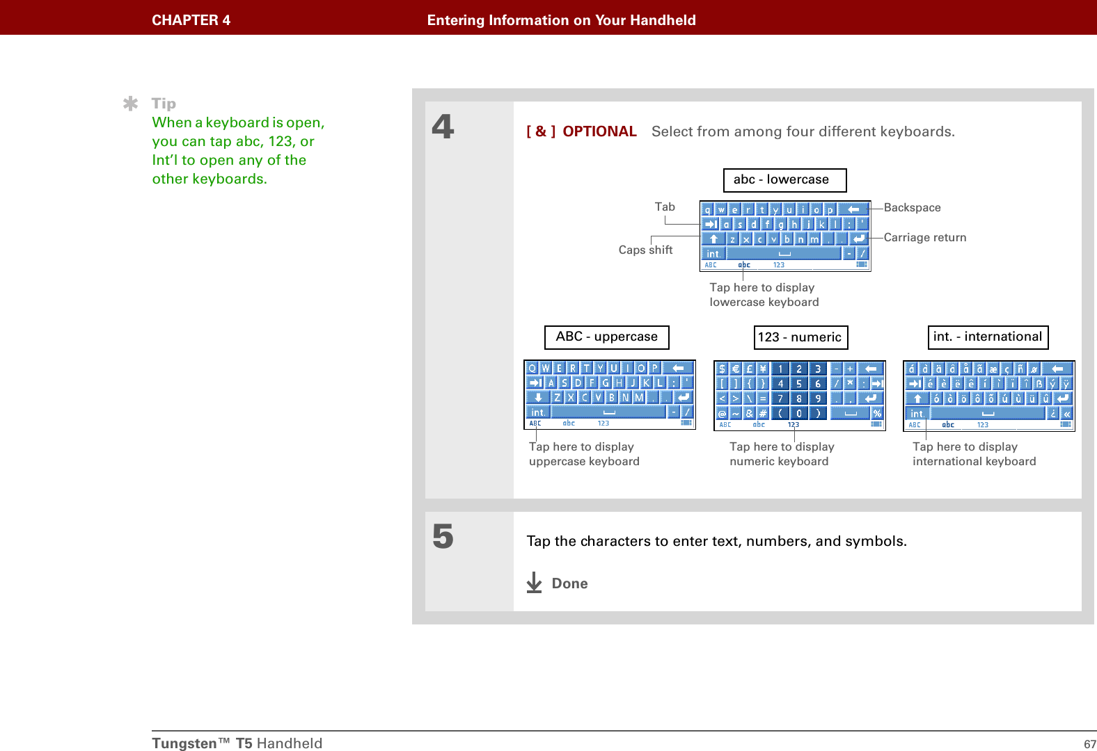 Tungsten™ T5 Handheld 67CHAPTER 4 Entering Information on Your Handheld4[ &amp; ] OPTIONAL Select from among four different keyboards.5Tap the characters to enter text, numbers, and symbols.DoneBackspaceCarriage returnTabCaps shiftTap here to display lowercase keyboard Tap here to display uppercase keyboard Tap here to display international keyboard abc - lowercaseABC - uppercase int. - international123 - numericTap here to display numeric keyboard TipWhen a keyboard is open, you can tap abc, 123, or Int’l to open any of the other keyboards.