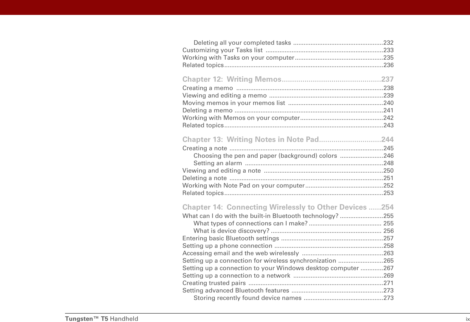 Tungsten™ T5 Handheld ixDeleting all your completed tasks ....................................................232Customizing your Tasks list  ....................................................................233Working with Tasks on your computer...................................................235Related topics ............................................................................................236Chapter 12: Writing Memos................................................237Creating a memo  .....................................................................................238Viewing and editing a memo ..................................................................239Moving memos in your memos list  .......................................................240Deleting a memo ......................................................................................241Working with Memos on your computer................................................242Related topics ............................................................................................243Chapter 13: Writing Notes in Note Pad..............................244Creating a note .........................................................................................245Choosing the pen and paper (background) colors  .........................246Setting an alarm  ................................................................................248Viewing and editing a note  .....................................................................250Deleting a note  .........................................................................................251Working with Note Pad on your computer.............................................252Related topics ............................................................................................253Chapter 14: Connecting Wirelessly to Other Devices ......254What can I do with the built-in Bluetooth technology? .........................255What types of connections can I make? .......................................... 255What is device discovery? ................................................................ 256Entering basic Bluetooth settings ...........................................................257Setting up a phone connection ...............................................................258Accessing email and the web wirelessly  ...............................................263Setting up a connection for wireless synchronization ..........................265Setting up a connection to your Windows desktop computer .............267Setting up a connection to a network  ....................................................269Creating trusted pairs  ..............................................................................271Setting advanced Bluetooth features .....................................................273Storing recently found device names ..............................................273