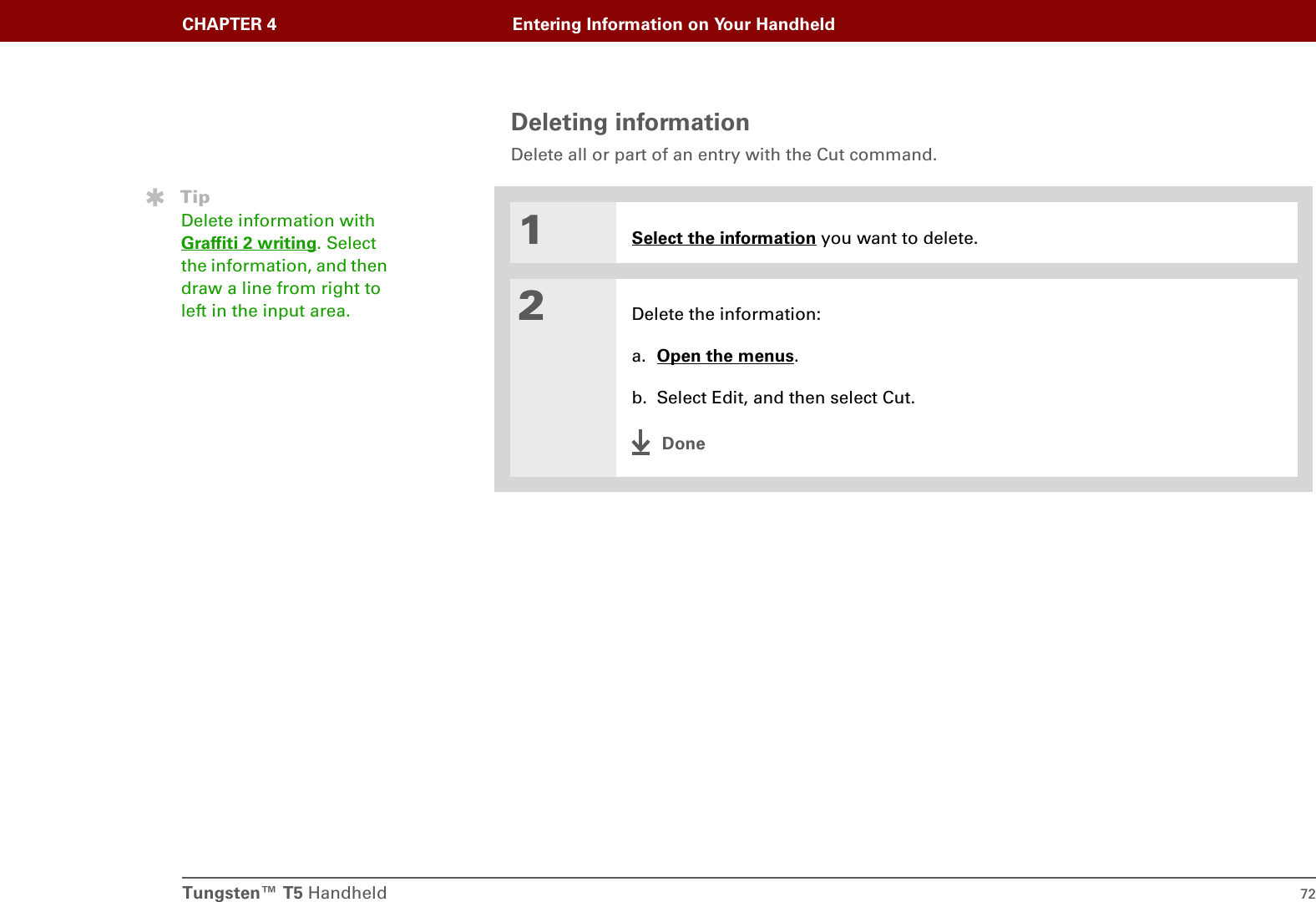 Tungsten™ T5 Handheld 72CHAPTER 4 Entering Information on Your HandheldDeleting informationDelete all or part of an entry with the Cut command.01Select the information you want to delete.2Delete the information:a. Open the menus.b. Select Edit, and then select Cut.DoneTipDelete information with Graffiti 2 writing. Select the information, and then draw a line from right to left in the input area.