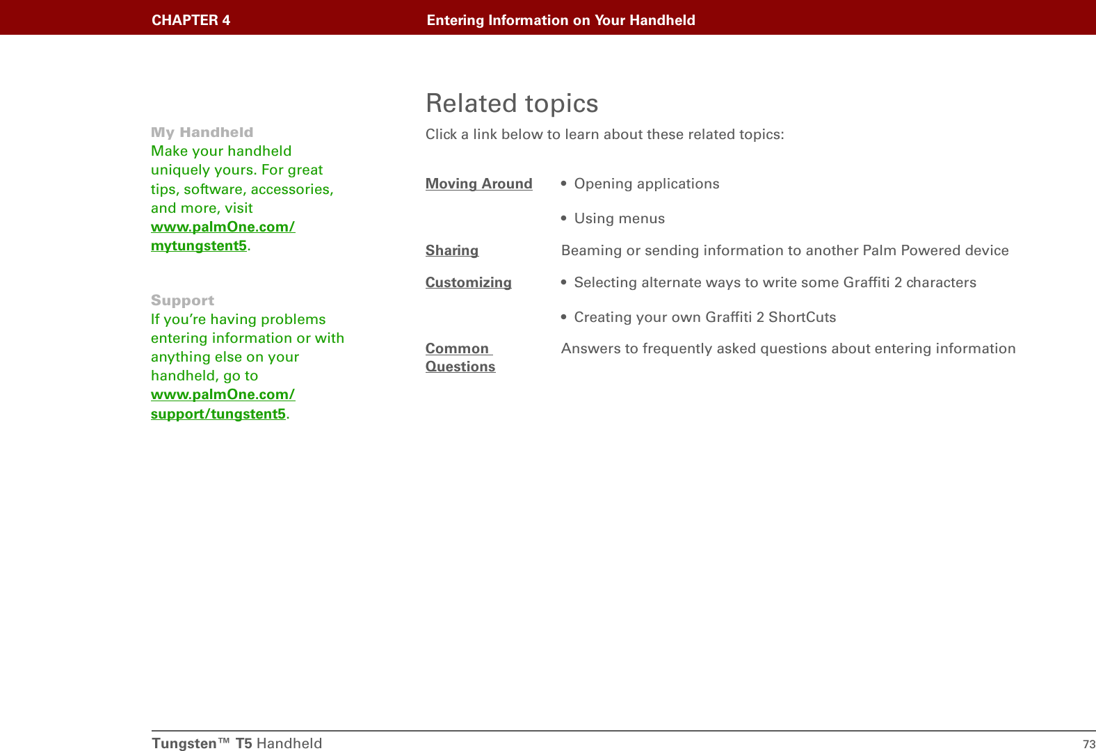 Tungsten™ T5 Handheld 73CHAPTER 4 Entering Information on Your HandheldRelated topicsClick a link below to learn about these related topics:Moving Around • Opening applications• Using menusSharing Beaming or sending information to another Palm Powered deviceCustomizing • Selecting alternate ways to write some Graffiti 2 characters• Creating your own Graffiti 2 ShortCutsCommon QuestionsAnswers to frequently asked questions about entering informationMy HandheldMake your handheld uniquely yours. For great tips, software, accessories, and more, visit www.palmOne.com/mytungstent5.SupportIf you’re having problems entering information or with anything else on your handheld, go to www.palmOne.com/support/tungstent5.