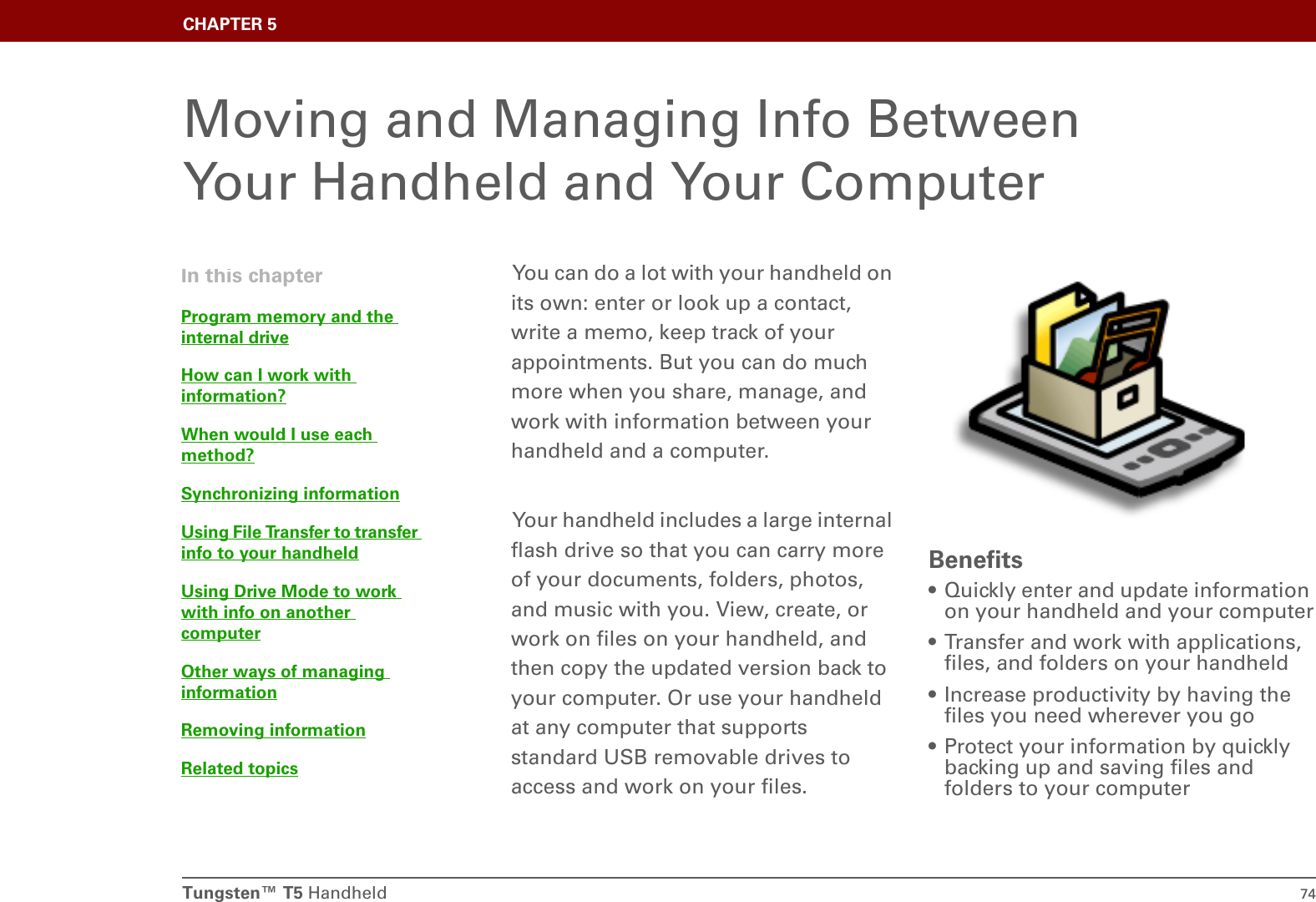 Tungsten™ T5 Handheld 74CHAPTER 5Moving and Managing Info Between Your Handheld and Your ComputerYou can do a lot with your handheld on its own: enter or look up a contact, write a memo, keep track of your appointments. But you can do much more when you share, manage, and work with information between your handheld and a computer. Your handheld includes a large internal flash drive so that you can carry more of your documents, folders, photos, and music with you. View, create, or work on files on your handheld, and then copy the updated version back to your computer. Or use your handheld at any computer that supports standard USB removable drives to access and work on your files.Benefits• Quickly enter and update information on your handheld and your computer• Transfer and work with applications, files, and folders on your handheld• Increase productivity by having the files you need wherever you go• Protect your information by quickly backing up and saving files and folders to your computerIn this chapterProgram memory and the internal driveHow can I work with information?When would I use each method?Synchronizing informationUsing File Transfer to transfer info to your handheldUsing Drive Mode to work with info on another computerOther ways of managing informationRemoving informationRelated topics