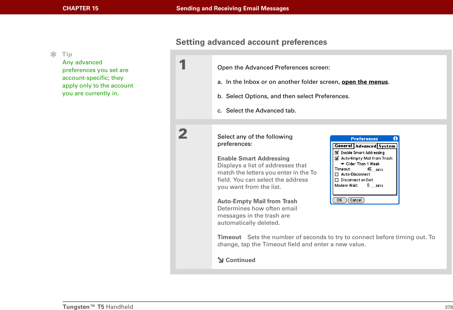 Tungsten™ T5 Handheld 378CHAPTER 15 Sending and Receiving Email MessagesSetting advanced account preferences01Open the Advanced Preferences screen:a. In the Inbox or on another folder screen, open the menus.b. Select Options, and then select Preferences.c. Select the Advanced tab.2Select any of the followingpreferences:Enable Smart AddressingDisplays a list of addresses that match the letters you enter in the To field. You can select the address you want from the list.Auto-Empty Mail from TrashDetermines how often email messages in the trash are automatically deleted. Timeout Sets the number of seconds to try to connect before timing out. To change, tap the Timeout field and enter a new value.ContinuedTipAny advanced preferences you set are account-specific; they apply only to the account you are currently in.