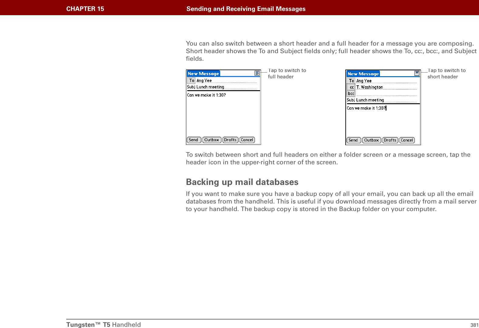 Tungsten™ T5 Handheld 381CHAPTER 15 Sending and Receiving Email MessagesYou can also switch between a short header and a full header for a message you are composing. Short header shows the To and Subject fields only; full header shows the To, cc:, bcc:, and Subject fields.To switch between short and full headers on either a folder screen or a message screen, tap the header icon in the upper-right corner of the screen.Backing up mail databasesIf you want to make sure you have a backup copy of all your email, you can back up all the email databases from the handheld. This is useful if you download messages directly from a mail server to your handheld. The backup copy is stored in the Backup folder on your computer.Tap to switch to full headerTap to switch to short header