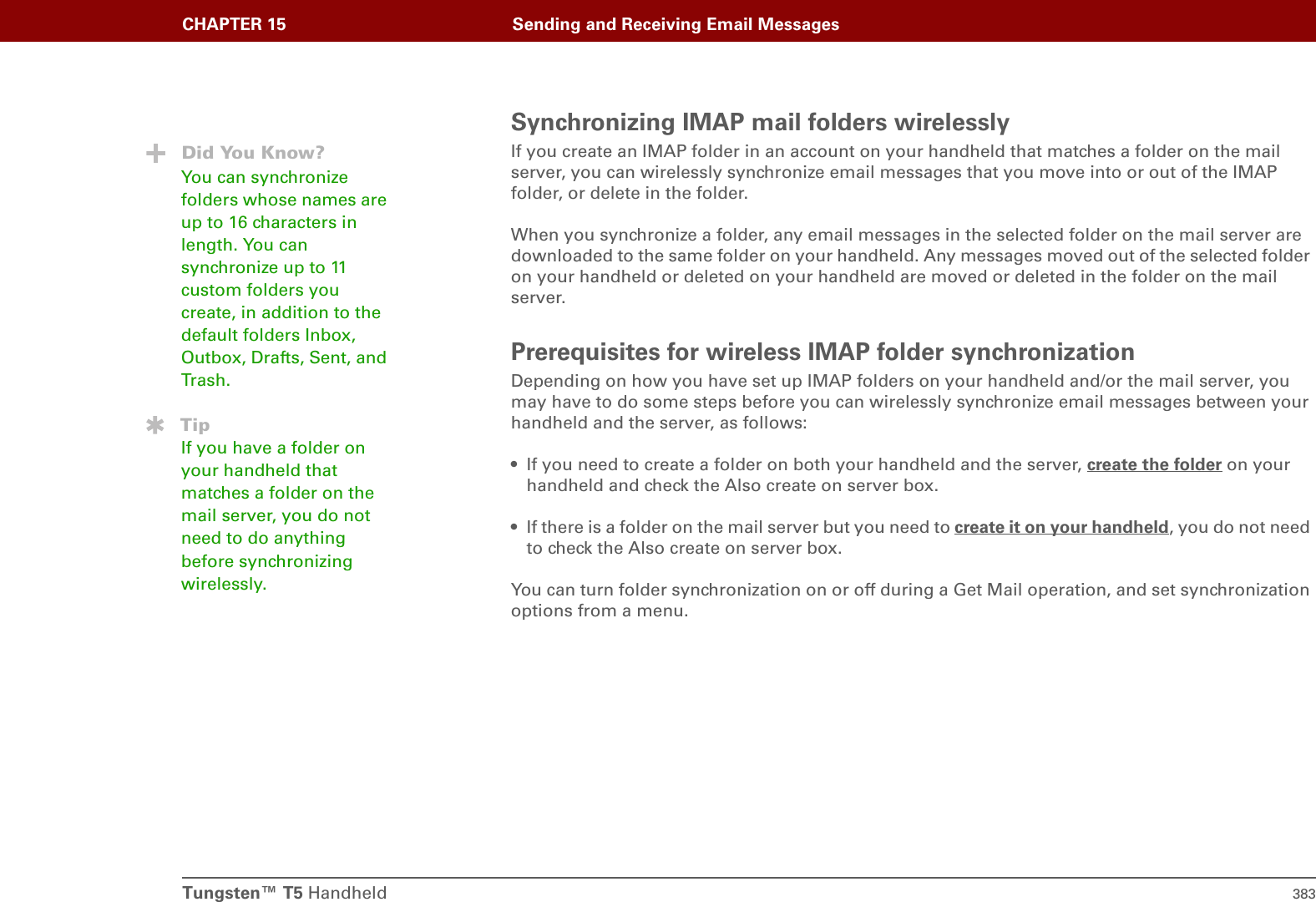 Tungsten™ T5 Handheld 383CHAPTER 15 Sending and Receiving Email MessagesSynchronizing IMAP mail folders wirelesslyIf you create an IMAP folder in an account on your handheld that matches a folder on the mail server, you can wirelessly synchronize email messages that you move into or out of the IMAP folder, or delete in the folder. When you synchronize a folder, any email messages in the selected folder on the mail server are downloaded to the same folder on your handheld. Any messages moved out of the selected folder on your handheld or deleted on your handheld are moved or deleted in the folder on the mail server.Prerequisites for wireless IMAP folder synchronizationDepending on how you have set up IMAP folders on your handheld and/or the mail server, you may have to do some steps before you can wirelessly synchronize email messages between your handheld and the server, as follows:• If you need to create a folder on both your handheld and the server, create the folder on your handheld and check the Also create on server box.• If there is a folder on the mail server but you need to create it on your handheld, you do not need to check the Also create on server box.You can turn folder synchronization on or off during a Get Mail operation, and set synchronization options from a menu.Did You Know?You can synchronize folders whose names are up to 16 characters in length. You can synchronize up to 11 custom folders you create, in addition to the default folders Inbox, Outbox, Drafts, Sent, and Trash.TipIf you have a folder on your handheld that matches a folder on the mail server, you do not need to do anything before synchronizing wirelessly.