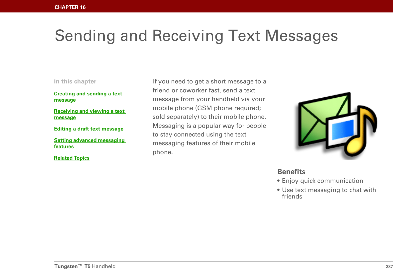Tungsten™ T5 Handheld 387CHAPTER 16Sending and Receiving Text MessagesIf you need to get a short message to a friend or coworker fast, send a text message from your handheld via your mobile phone (GSM phone required; sold separately) to their mobile phone. Messaging is a popular way for people to stay connected using the text messaging features of their mobile phone.Benefits• Enjoy quick communication• Use text messaging to chat with friendsIn this chapterCreating and sending a text messageReceiving and viewing a text messageEditing a draft text messageSetting advanced messaging featuresRelated Topics