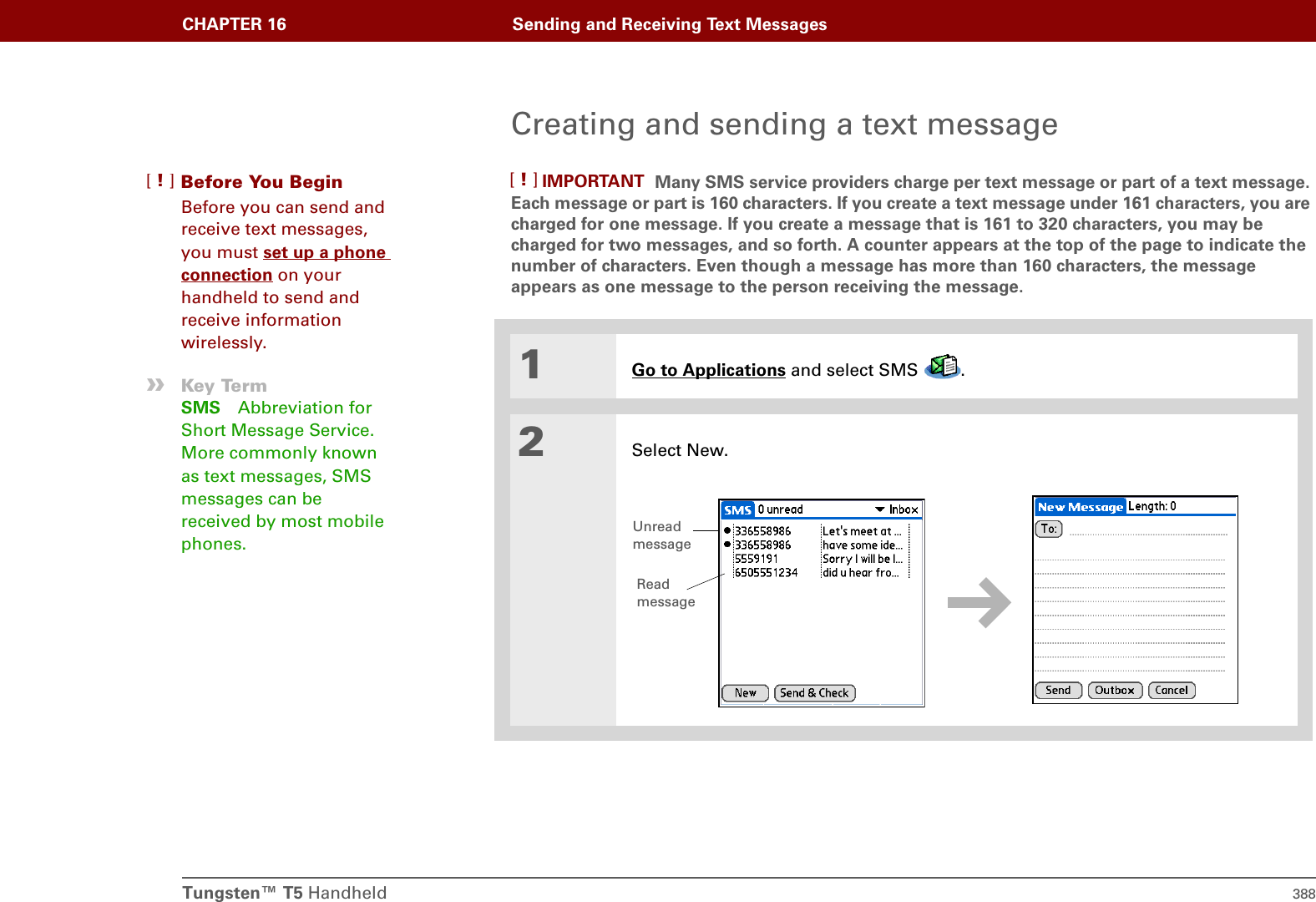 CHAPTER 16 Sending and Receiving Text MessagesTungsten™ T5 Handheld 388Creating and sending a text message Many SMS service providers charge per text message or part of a text message. Each message or part is 160 characters. If you create a text message under 161 characters, you are charged for one message. If you create a message that is 161 to 320 characters, you may be charged for two messages, and so forth. A counter appears at the top of the page to indicate the number of characters. Even though a message has more than 160 characters, the message appears as one message to the person receiving the message. 01Go to Applications and select SMS  . 2Select New.Before You Begin[!]Before you can send and receive text messages, you must set up a phone connection on your handheld to send and receive information wirelessly.»Key TermSMS Abbreviation for Short Message Service. More commonly known as text messages, SMS messages can be received by most mobile phones.IMPORTANT[!]Unread messageRead message