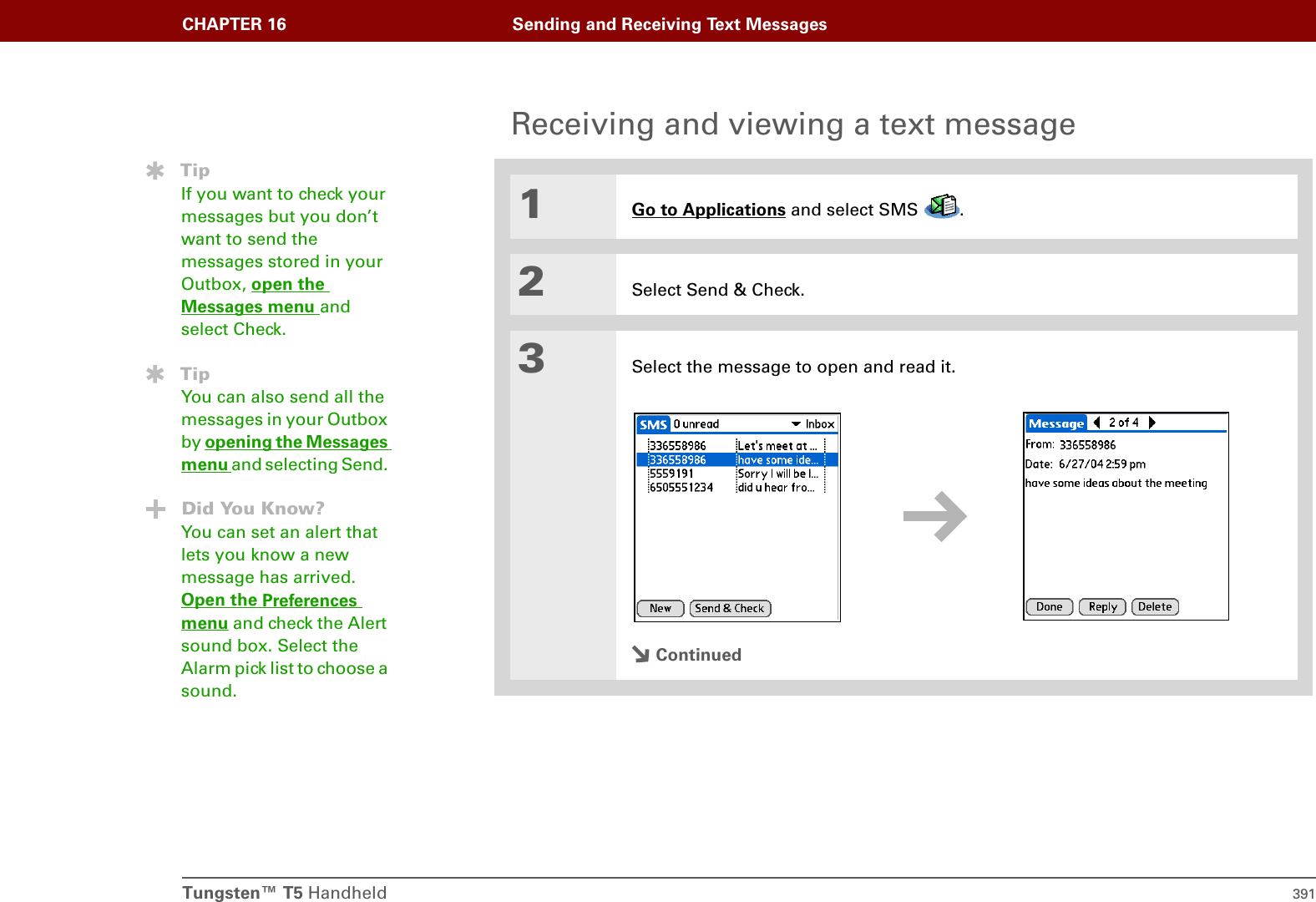 Tungsten™ T5 Handheld 391CHAPTER 16 Sending and Receiving Text MessagesReceiving and viewing a text message01Go to Applications and select SMS  . 2Select Send &amp; Check.3Select the message to open and read it.ContinuedTipIf you want to check your messages but you don’t want to send the messages stored in your Outbox, open the Messages menu and select Check. TipYou can also send all the messages in your Outbox by opening the Messages menu and selecting Send. Did You Know?You can set an alert that lets you know a new message has arrived. Open the Preferences menu and check the Alert sound box. Select the Alarm pick list to choose a sound.