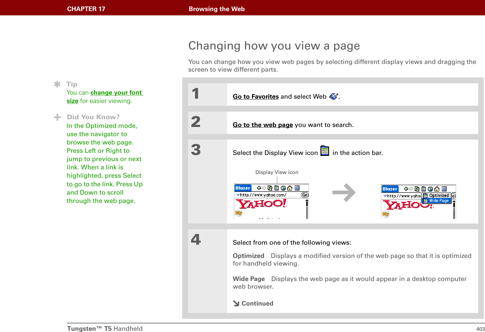 Tungsten™ T5 Handheld 403CHAPTER 17 Browsing the WebChanging how you view a pageYou can change how you view web pages by selecting different display views and dragging the screen to view different parts.01Go to Favorites and select Web  .2Go to the web page you want to search.3Select the Display View icon   in the action bar.4Select from one of the following views:Optimized Displays a modified version of the web page so that it is optimized for handheld viewing.Wide Page Displays the web page as it would appear in a desktop computer web browser.ContinuedTipYou can change your font size for easier viewing.Did You Know?In the Optimized mode, use the navigator to browse the web page. Press Left or Right to jump to previous or next link. When a link is highlighted, press Select to go to the link. Press Up and Down to scroll through the web page.Display View icon