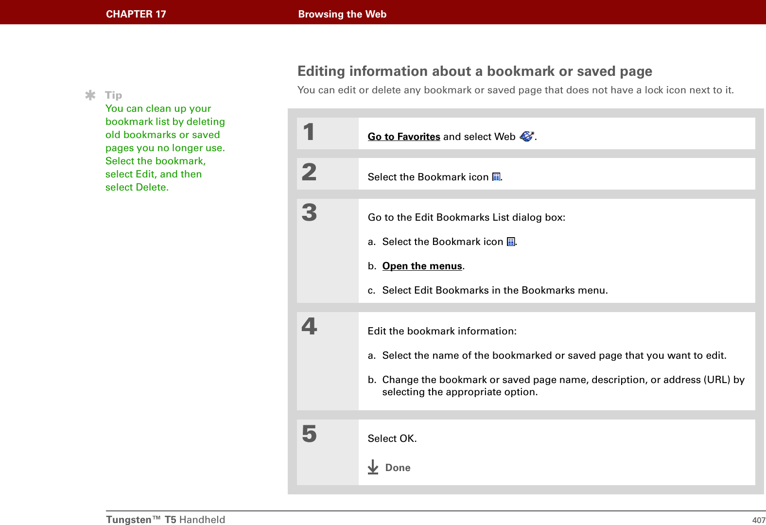 Tungsten™ T5 Handheld 407CHAPTER 17 Browsing the WebEditing information about a bookmark or saved pageYou can edit or delete any bookmark or saved page that does not have a lock icon next to it.01Go to Favorites and select Web  .2Select the Bookmark icon  .3Go to the Edit Bookmarks List dialog box:a. Select the Bookmark icon  .b. Open the menus. c. Select Edit Bookmarks in the Bookmarks menu.4Edit the bookmark information:a. Select the name of the bookmarked or saved page that you want to edit.b. Change the bookmark or saved page name, description, or address (URL) by selecting the appropriate option.5Select OK.DoneTipYou can clean up your bookmark list by deleting old bookmarks or saved pages you no longer use. Select the bookmark, select Edit, and then select Delete.