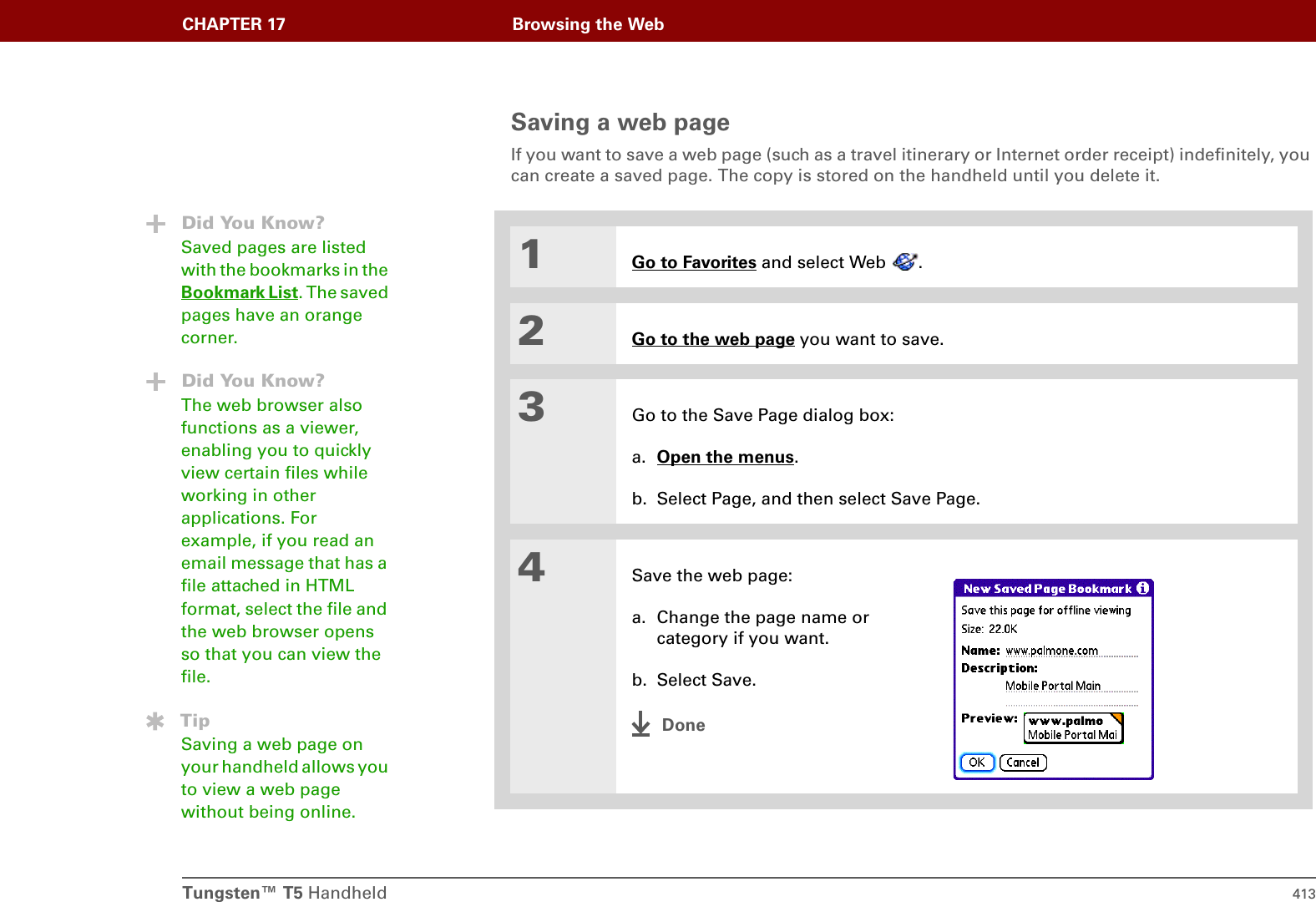 Tungsten™ T5 Handheld 413CHAPTER 17 Browsing the WebSaving a web pageIf you want to save a web page (such as a travel itinerary or Internet order receipt) indefinitely, you can create a saved page. The copy is stored on the handheld until you delete it.1Go to Favorites and select Web  .2Go to the web page you want to save.3Go to the Save Page dialog box:a. Open the menus. b. Select Page, and then select Save Page.4Save the web page:a. Change the page name or category if you want.b. Select Save.DoneDid You Know?Saved pages are listed with the bookmarks in the Bookmark List. The saved pages have an orange corner.Did You Know?The web browser also functions as a viewer, enabling you to quickly view certain files while working in other applications. For example, if you read an email message that has a file attached in HTML format, select the file and the web browser opens so that you can view the file. TipSaving a web page on your handheld allows you to view a web page without being online.