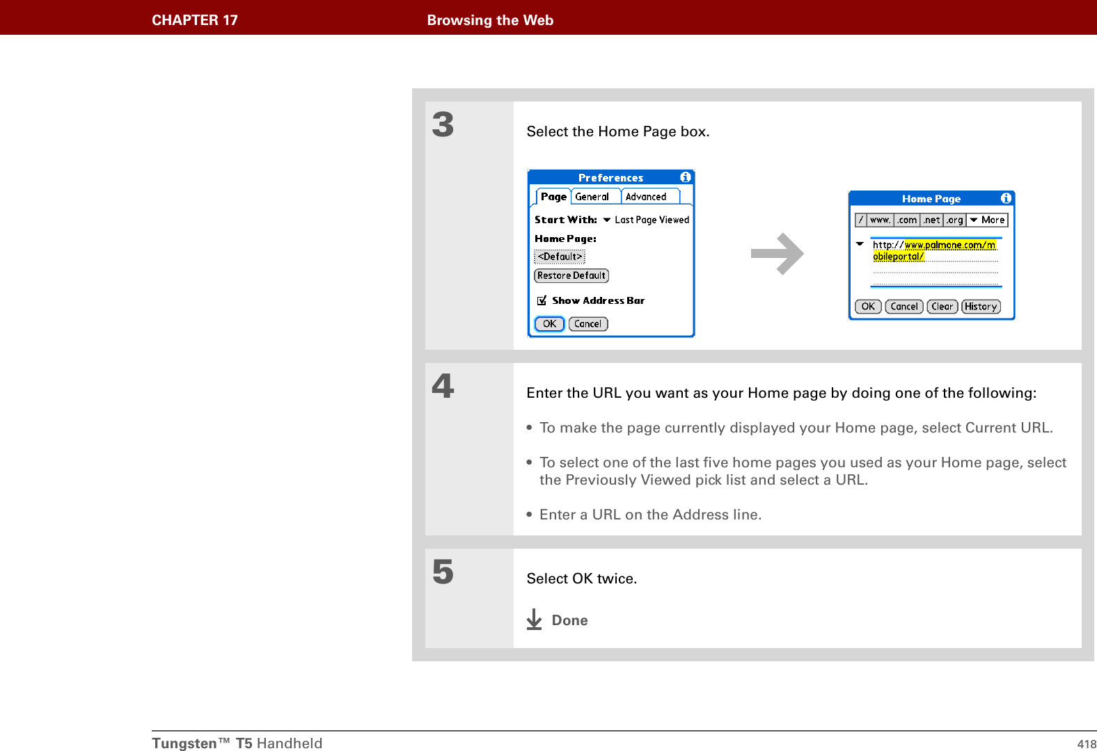 Tungsten™ T5 Handheld 418CHAPTER 17 Browsing the Web3Select the Home Page box.4Enter the URL you want as your Home page by doing one of the following:• To make the page currently displayed your Home page, select Current URL.• To select one of the last five home pages you used as your Home page, select the Previously Viewed pick list and select a URL.• Enter a URL on the Address line.5Select OK twice.Done