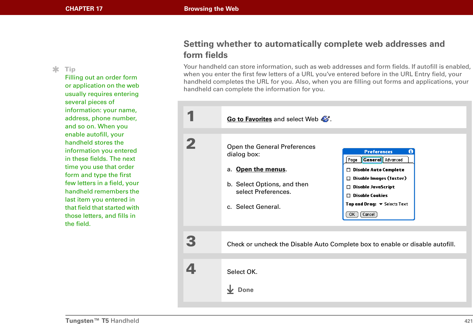 Tungsten™ T5 Handheld 421CHAPTER 17 Browsing the WebSetting whether to automatically complete web addresses and form fieldsYour handheld can store information, such as web addresses and form fields. If autofill is enabled, when you enter the first few letters of a URL you’ve entered before in the URL Entry field, your handheld completes the URL for you. Also, when you are filling out forms and applications, your handheld can complete the information for you.01Go to Favorites and select Web  .2Open the General Preferences dialog box:a. Open the menus. b. Select Options, and then select Preferences.c. Select General.3Check or uncheck the Disable Auto Complete box to enable or disable autofill. 4Select OK.DoneTipFilling out an order form or application on the web usually requires entering several pieces of information: your name, address, phone number, and so on. When you enable autofill, your handheld stores the information you entered in these fields. The next time you use that order form and type the first few letters in a field, your handheld remembers the last item you entered in that field that started with those letters, and fills in the field.