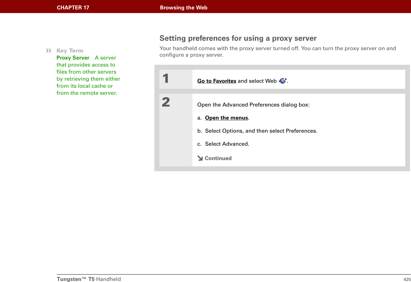 Tungsten™ T5 Handheld 425CHAPTER 17 Browsing the WebSetting preferences for using a proxy serverYour handheld comes with the proxy server turned off. You can turn the proxy server on and configure a proxy server. 01Go to Favorites and select Web  . 2Open the Advanced Preferences dialog box:a. Open the menus. b. Select Options, and then select Preferences.c. Select Advanced.Continued»Key TermProxy Server A server that provides access to files from other servers by retrieving them either from its local cache or from the remote server. 