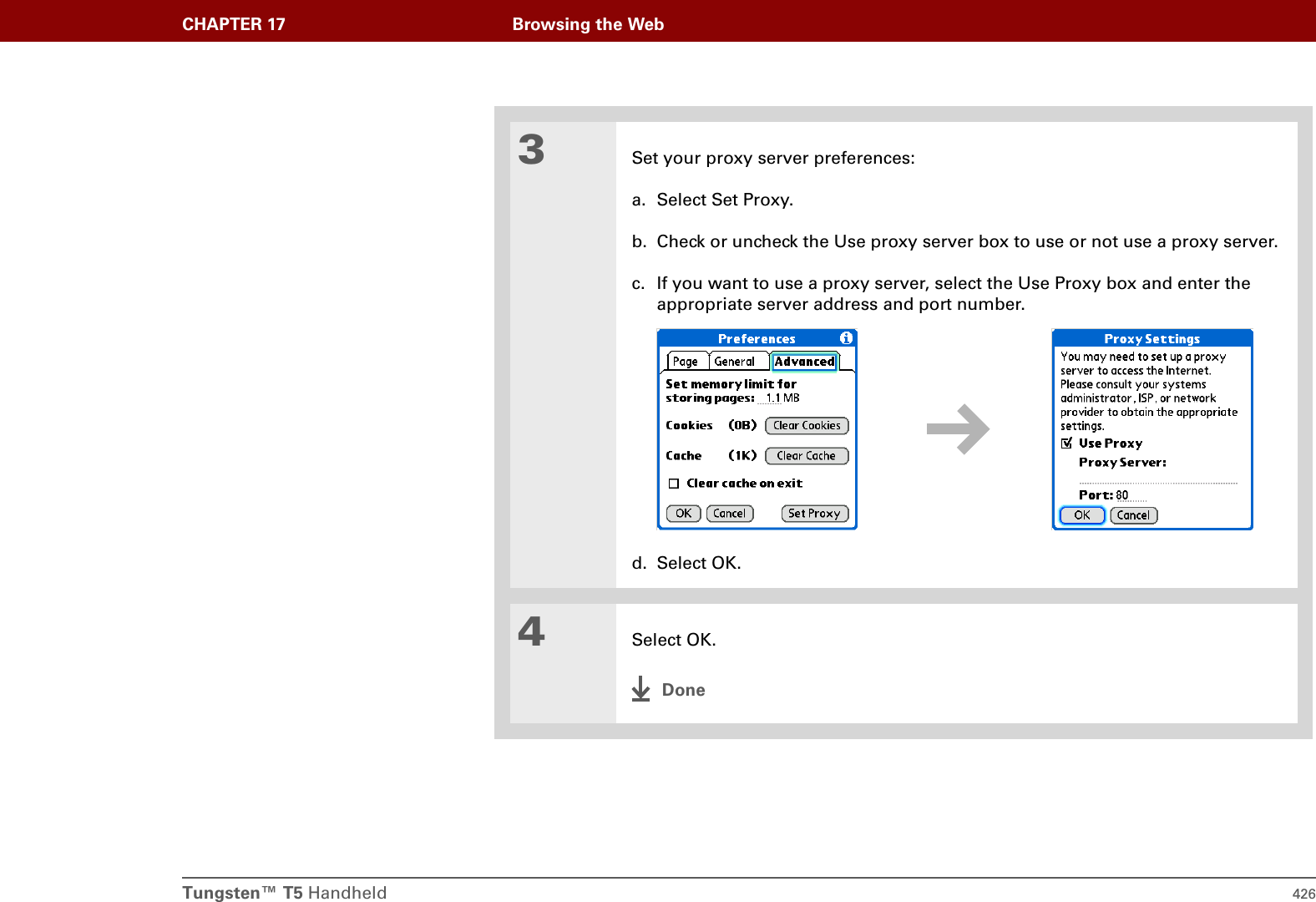 Tungsten™ T5 Handheld 426CHAPTER 17 Browsing the Web3Set your proxy server preferences:a. Select Set Proxy.b. Check or uncheck the Use proxy server box to use or not use a proxy server.c. If you want to use a proxy server, select the Use Proxy box and enter the appropriate server address and port number.d. Select OK.4Select OK.Done