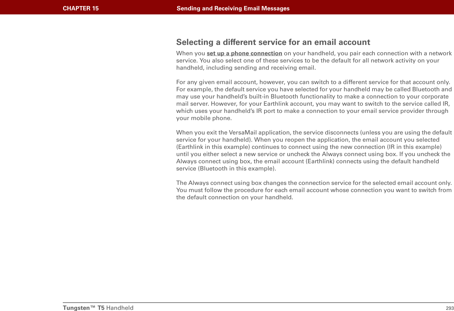 Tungsten™ T5 Handheld 293CHAPTER 15 Sending and Receiving Email MessagesSelecting a different service for an email accountWhen you set up a phone connection on your handheld, you pair each connection with a network service. You also select one of these services to be the default for all network activity on your handheld, including sending and receiving email.For any given email account, however, you can switch to a different service for that account only. For example, the default service you have selected for your handheld may be called Bluetooth and may use your handheld’s built-in Bluetooth functionality to make a connection to your corporate mail server. However, for your Earthlink account, you may want to switch to the service called IR, which uses your handheld’s IR port to make a connection to your email service provider through your mobile phone.When you exit the VersaMail application, the service disconnects (unless you are using the default service for your handheld). When you reopen the application, the email account you selected (Earthlink in this example) continues to connect using the new connection (IR in this example) until you either select a new service or uncheck the Always connect using box. If you uncheck the Always connect using box, the email account (Earthlink) connects using the default handheld service (Bluetooth in this example).The Always connect using box changes the connection service for the selected email account only. You must follow the procedure for each email account whose connection you want to switch from the default connection on your handheld.