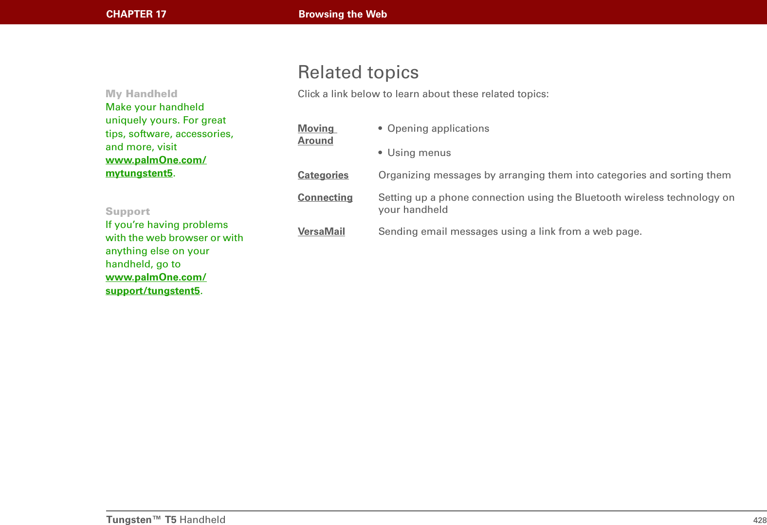Tungsten™ T5 Handheld 428CHAPTER 17 Browsing the WebRelated topicsClick a link below to learn about these related topics:Moving Around• Opening applications• Using menusCategories Organizing messages by arranging them into categories and sorting themConnecting Setting up a phone connection using the Bluetooth wireless technology on your handheldVersaMail Sending email messages using a link from a web page.My HandheldMake your handheld uniquely yours. For great tips, software, accessories, and more, visit www.palmOne.com/mytungstent5.SupportIf you’re having problems with the web browser or with anything else on your handheld, go to www.palmOne.com/support/tungstent5.
