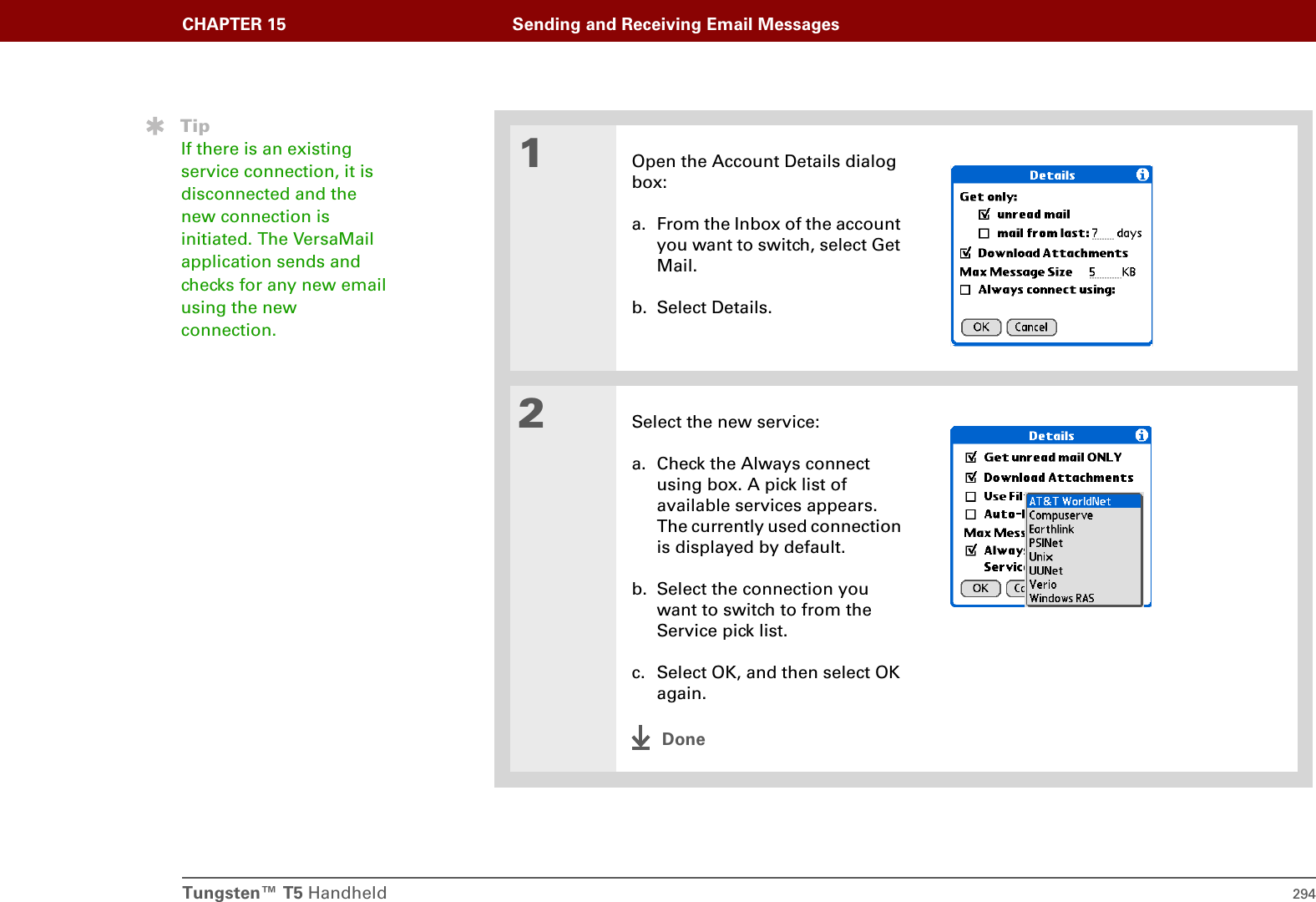 Tungsten™ T5 Handheld 294CHAPTER 15 Sending and Receiving Email Messages01Open the Account Details dialog box:a. From the Inbox of the account you want to switch, select Get Mail.b. Select Details.2Select the new service:a. Check the Always connect using box. A pick list of available services appears. The currently used connection is displayed by default.b. Select the connection you want to switch to from the Service pick list.c. Select OK, and then select OK again. DoneTipIf there is an existing service connection, it is disconnected and the new connection is initiated. The VersaMail application sends and checks for any new email using the new connection.