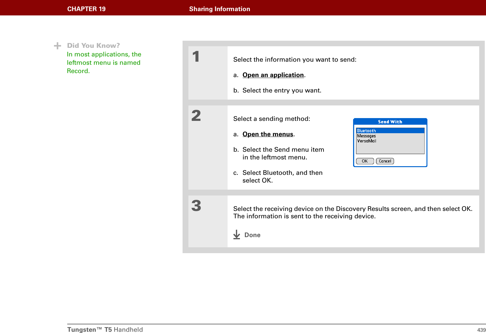 Tungsten™ T5 Handheld 439CHAPTER 19 Sharing Information01Select the information you want to send:a. Open an application.b. Select the entry you want.2Select a sending method:a. Open the menus.b. Select the Send menu itemin the leftmost menu.c. Select Bluetooth, and then select OK.3Select the receiving device on the Discovery Results screen, and then select OK. The information is sent to the receiving device.DoneDid You Know?In most applications, the leftmost menu is named Record.