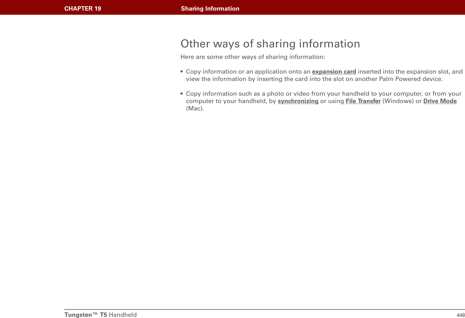 Tungsten™ T5 Handheld 448CHAPTER 19 Sharing InformationOther ways of sharing informationHere are some other ways of sharing information:• Copy information or an application onto an expansion card inserted into the expansion slot, and view the information by inserting the card into the slot on another Palm Powered device.• Copy information such as a photo or video from your handheld to your computer, or from your computer to your handheld, by synchronizing or using File Transfer (Windows) or Drive Mode (Mac).