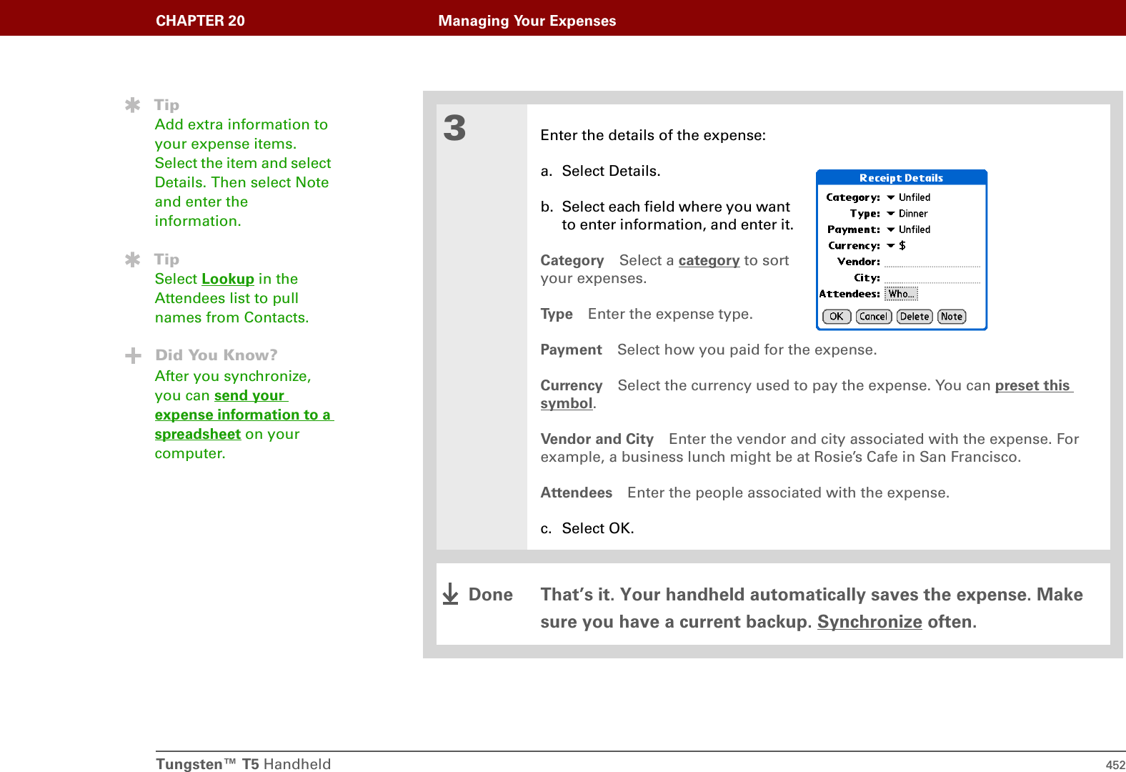 Tungsten™ T5 Handheld 452CHAPTER 20 Managing Your Expenses3Enter the details of the expense:a. Select Details.b. Select each field where you want to enter information, and enter it.Category Select a category to sort your expenses.Ty p e Enter the expense type.Payment Select how you paid for the expense.Currency Select the currency used to pay the expense. You can preset this symbol.Vendor and City Enter the vendor and city associated with the expense. For example, a business lunch might be at Rosie’s Cafe in San Francisco.Attendees Enter the people associated with the expense.c. Select OK.That’s it. Your handheld automatically saves the expense. Make sure you have a current backup. Synchronize often.TipAdd extra information to your expense items. Select the item and select Details. Then select Note and enter the information.TipSelect Lookup in the Attendees list to pull names from Contacts.Did You Know?After you synchronize, you can send your expense information to a spreadsheet on your computer.Done