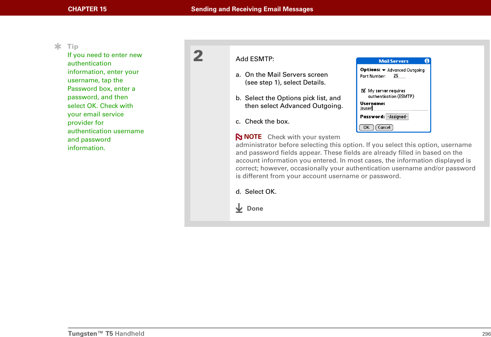 Tungsten™ T5 Handheld 296CHAPTER 15 Sending and Receiving Email Messages2Add ESMTP:a. On the Mail Servers screen(see step 1), select Details.b. Select the Options pick list, andthen select Advanced Outgoing.c. Check the box. Check with your systemadministrator before selecting this option. If you select this option, username and password fields appear. These fields are already filled in based on the account information you entered. In most cases, the information displayed is correct; however, occasionally your authentication username and/or password is different from your account username or password.d. Select OK.DoneTipIf you need to enter new authentication information, enter your username, tap the Password box, enter a password, and then select OK. Check with your email service provider for authentication username and password information.NOTE