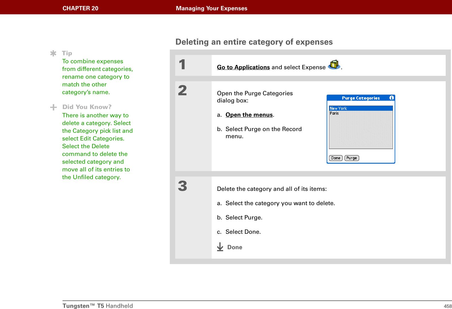Tungsten™ T5 Handheld 458CHAPTER 20 Managing Your ExpensesDeleting an entire category of expenses01Go to Applications and select Expense  .2Open the Purge Categories dialog box:a. Open the menus.b. Select Purge on the Record menu.3Delete the category and all of its items:a. Select the category you want to delete.b. Select Purge.c. Select Done.DoneTipTo combine expenses from different categories, rename one category to match the other category’s name.Did You Know?There is another way to delete a category. Select the Category pick list and select Edit Categories. Select the Delete command to delete the selected category and move all of its entries to the Unfiled category.