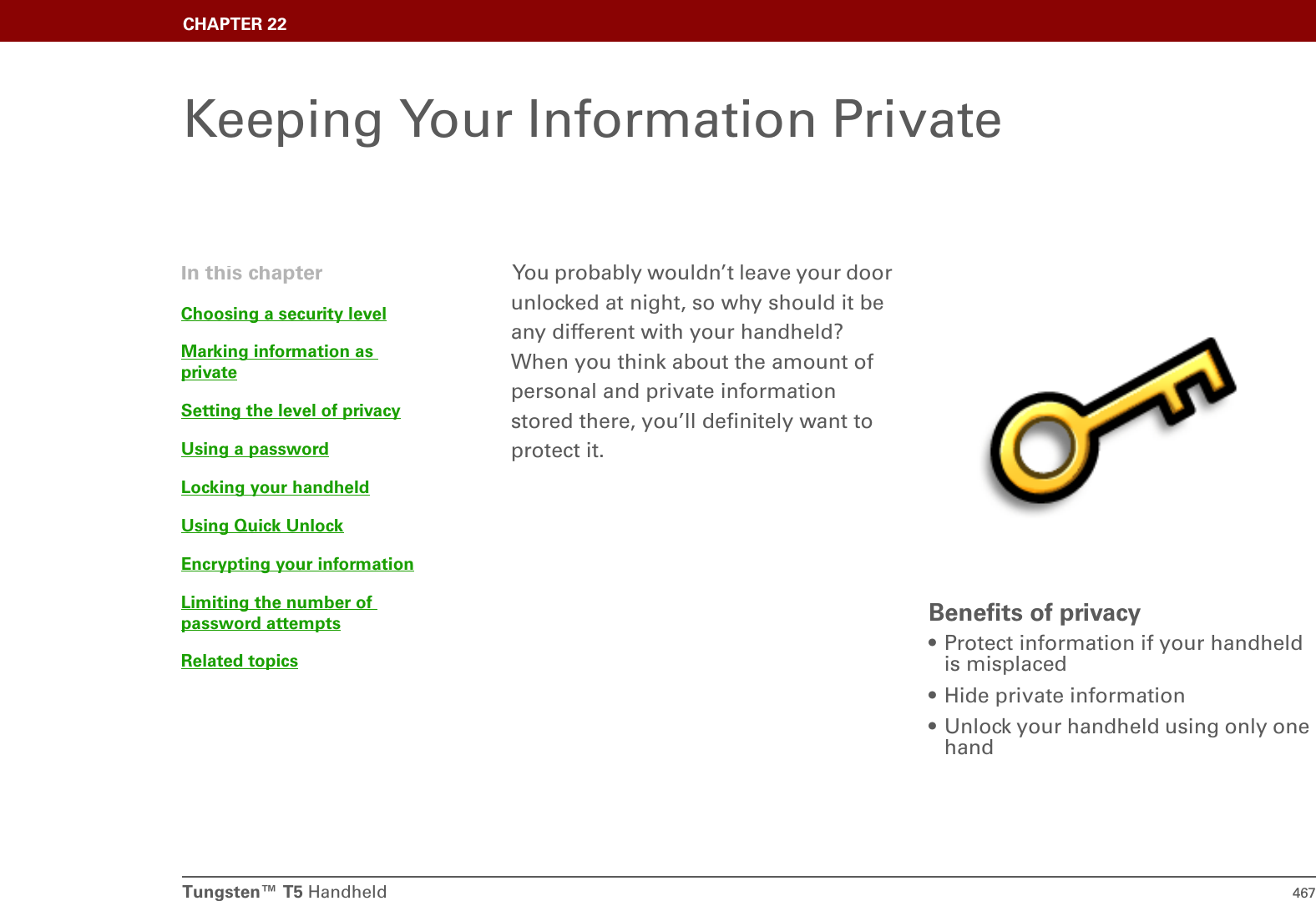 Tungsten™ T5 Handheld 467CHAPTER 22Keeping Your Information PrivateYou probably wouldn’t leave your door unlocked at night, so why should it be any different with your handheld? When you think about the amount of personal and private information stored there, you’ll definitely want to protect it.Benefits of privacy• Protect information if your handheld is misplaced• Hide private information• Unlock your handheld using only one handIn this chapterChoosing a security levelMarking information as privateSetting the level of privacyUsing a passwordLocking your handheldUsing Quick UnlockEncrypting your informationLimiting the number of password attemptsRelated topics