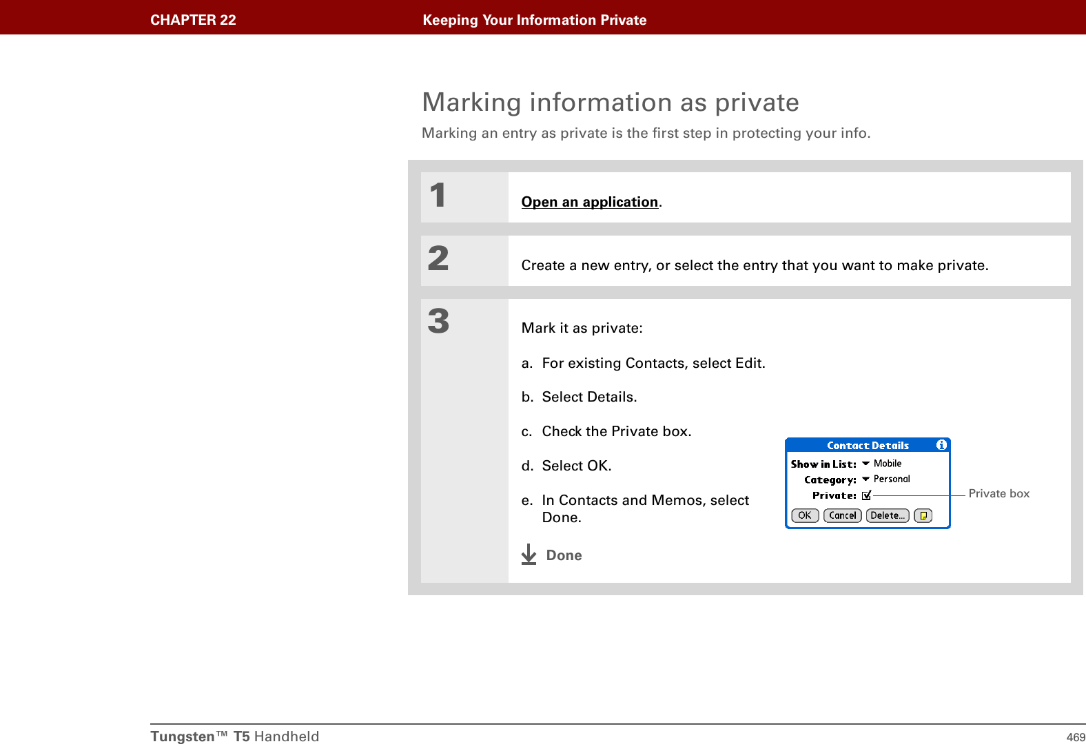 Tungsten™ T5 Handheld 469CHAPTER 22 Keeping Your Information PrivateMarking information as privateMarking an entry as private is the first step in protecting your info. 01Open an application.2Create a new entry, or select the entry that you want to make private.3Mark it as private:a. For existing Contacts, select Edit.b. Select Details.c. Check the Private box.d. Select OK.e. In Contacts and Memos, select Done.DonePrivate box