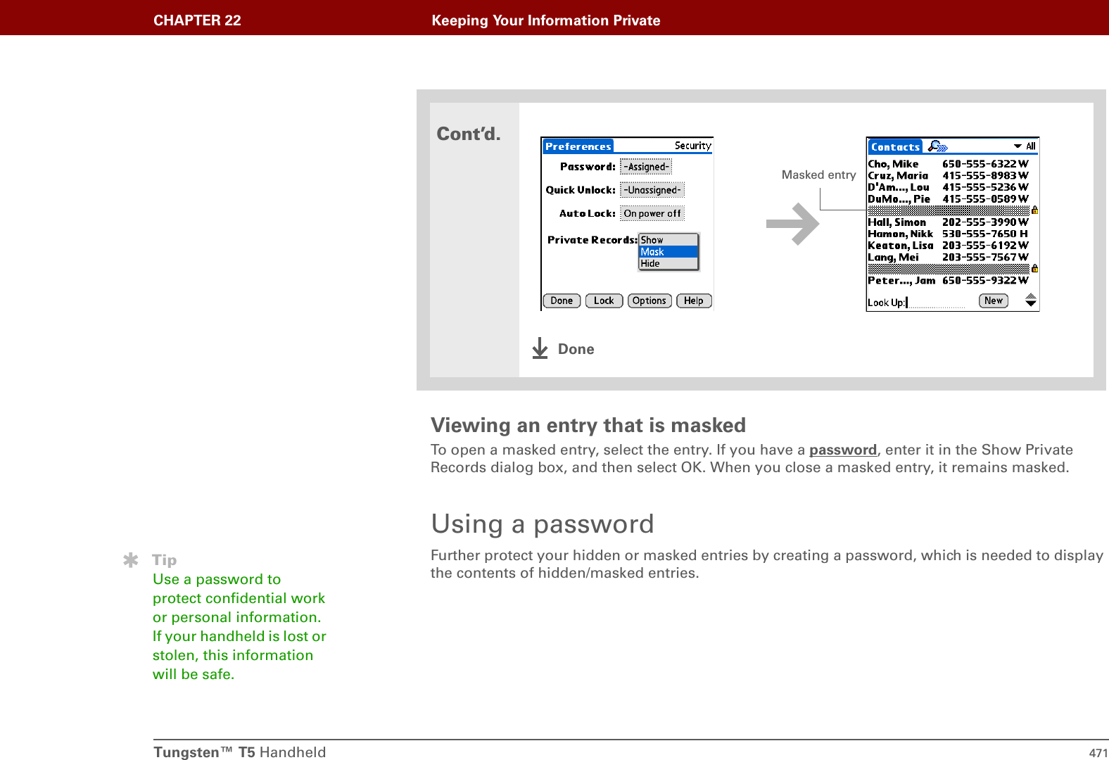 Tungsten™ T5 Handheld 471CHAPTER 22 Keeping Your Information PrivateViewing an entry that is maskedTo open a masked entry, select the entry. If you have a password, enter it in the Show Private Records dialog box, and then select OK. When you close a masked entry, it remains masked.Using a passwordFurther protect your hidden or masked entries by creating a password, which is needed to display the contents of hidden/masked entries.Cont’d.DoneMasked entryTipUse a password to protect confidential work or personal information. If your handheld is lost or stolen, this information will be safe.