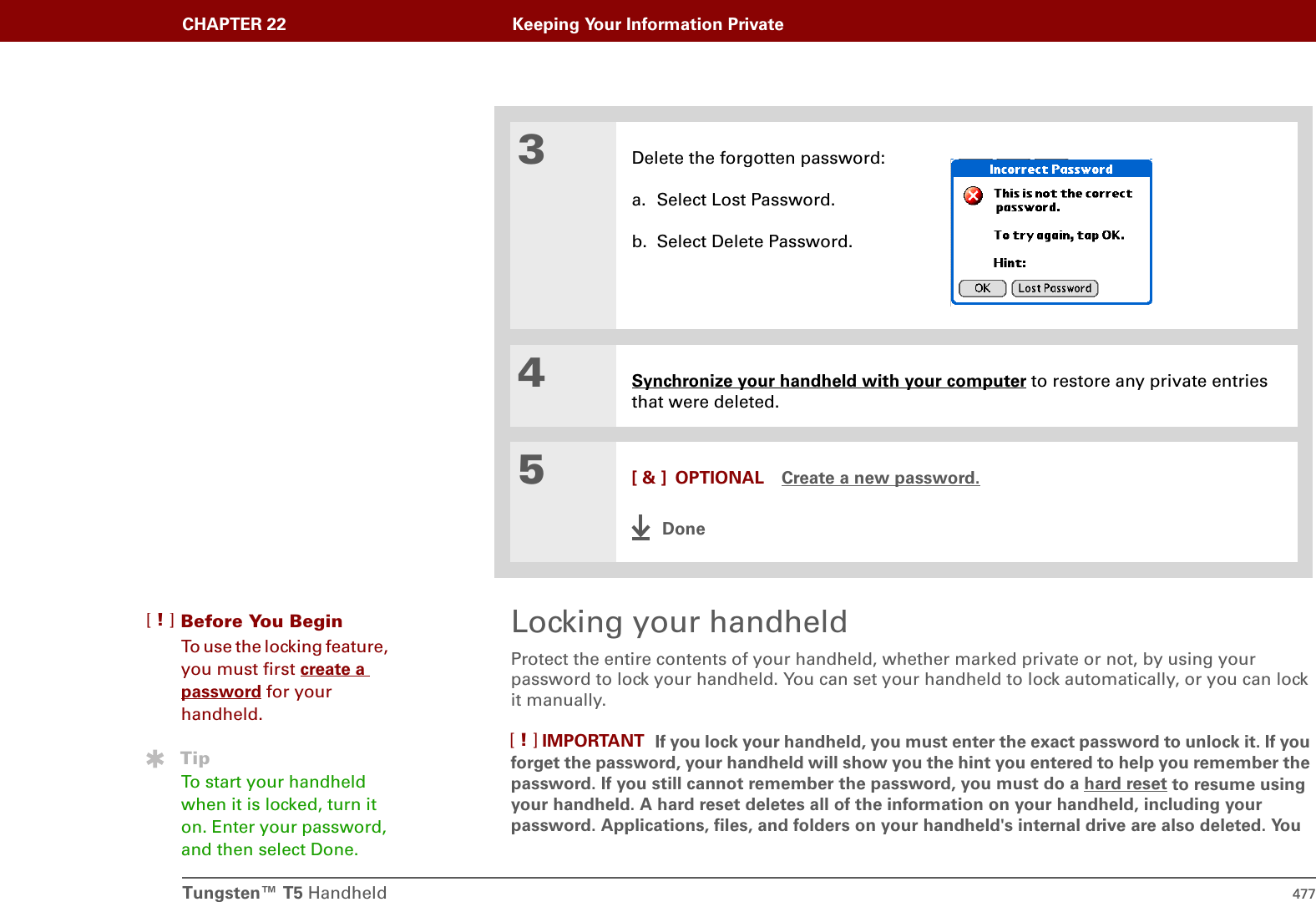 Tungsten™ T5 Handheld 477CHAPTER 22 Keeping Your Information PrivateLocking your handheldProtect the entire contents of your handheld, whether marked private or not, by using your password to lock your handheld. You can set your handheld to lock automatically, or you can lock it manually.If you lock your handheld, you must enter the exact password to unlock it. If you forget the password, your handheld will show you the hint you entered to help you remember the password. If you still cannot remember the password, you must do a hard reset to resume using your handheld. A hard reset deletes all of the information on your handheld, including your password. Applications, files, and folders on your handheld&apos;s internal drive are also deleted. You 3Delete the forgotten password:a. Select Lost Password.b. Select Delete Password.4Synchronize your handheld with your computer to restore any private entries that were deleted.5[ &amp; ] OPTIONAL Create a new password.DoneBefore You Begin[!]To use the locking feature, you must first create a password for your handheld.TipTo start your handheld when it is locked, turn it on. Enter your password, and then select Done.IMPORTANT[!]