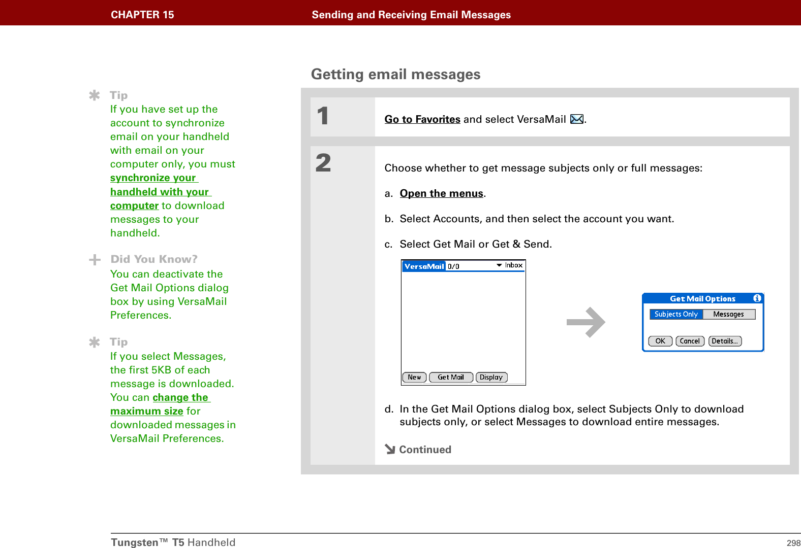 Tungsten™ T5 Handheld 298CHAPTER 15 Sending and Receiving Email MessagesGetting email messages01Go to Favorites and select VersaMail  . 2Choose whether to get message subjects only or full messages:a. Open the menus.b. Select Accounts, and then select the account you want.c. Select Get Mail or Get &amp; Send.d. In the Get Mail Options dialog box, select Subjects Only to download subjects only, or select Messages to download entire messages.ContinuedTipIf you have set up the account to synchronize email on your handheld with email on your computer only, you must synchronize your handheld with your computer to download messages to your handheld.Did You Know?You can deactivate the Get Mail Options dialog box by using VersaMail Preferences.TipIf you select Messages, the first 5KB of each message is downloaded. You can change the maximum size for downloaded messages in VersaMail Preferences.