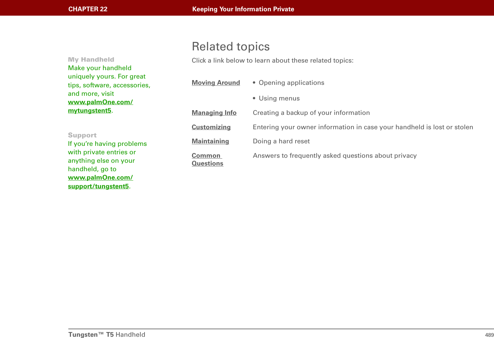 Tungsten™ T5 Handheld 489CHAPTER 22 Keeping Your Information PrivateRelated topicsClick a link below to learn about these related topics:Moving Around • Opening applications• Using menusManaging Info Creating a backup of your informationCustomizing Entering your owner information in case your handheld is lost or stolenMaintaining Doing a hard resetCommon QuestionsAnswers to frequently asked questions about privacyMy HandheldMake your handheld uniquely yours. For great tips, software, accessories, and more, visit www.palmOne.com/mytungstent5.SupportIf you’re having problems with private entries or anything else on your handheld, go to www.palmOne.com/support/tungstent5.