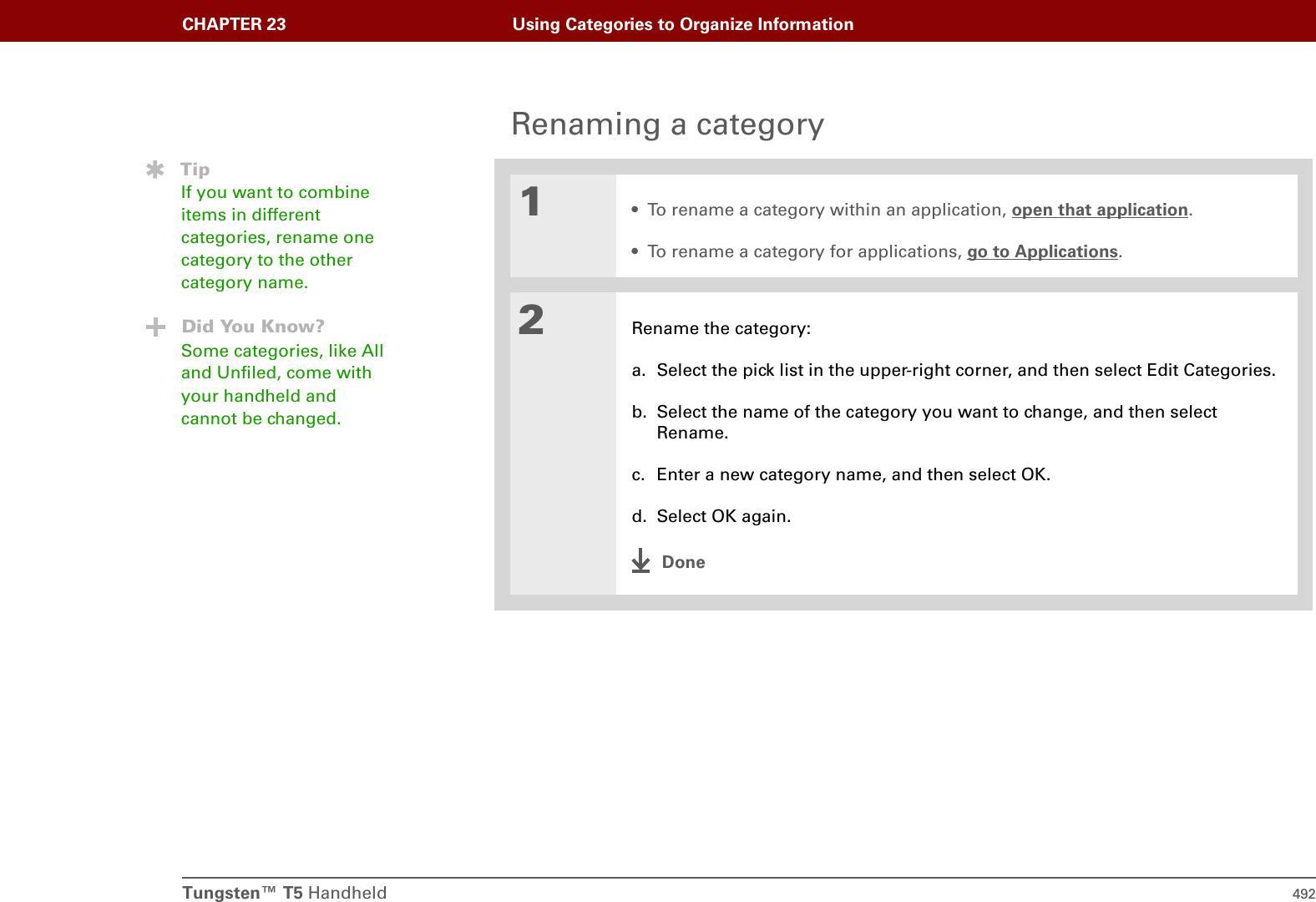 Tungsten™ T5 Handheld 492CHAPTER 23 Using Categories to Organize InformationRenaming a category01• To rename a category within an application, open that application.• To rename a category for applications, go to Applications.2Rename the category:a. Select the pick list in the upper-right corner, and then select Edit Categories.b. Select the name of the category you want to change, and then select Rename.c. Enter a new category name, and then select OK.d. Select OK again.DoneTipIf you want to combine items in different categories, rename one category to the other category name.Did You Know?Some categories, like All and Unfiled, come with your handheld and cannot be changed.