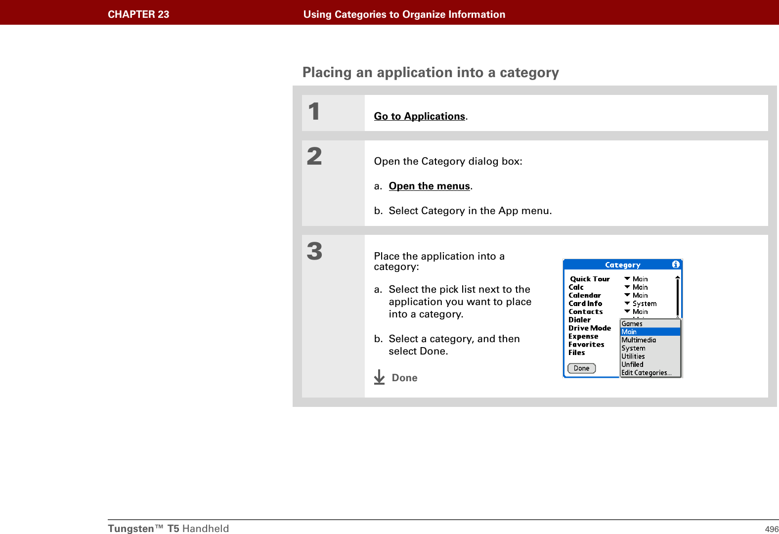 Tungsten™ T5 Handheld 496CHAPTER 23 Using Categories to Organize InformationPlacing an application into a category01Go to Applications.2Open the Category dialog box:a. Open the menus.b. Select Category in the App menu.3Place the application into a category:a. Select the pick list next to the application you want to place into a category.b. Select a category, and then select Done.Done