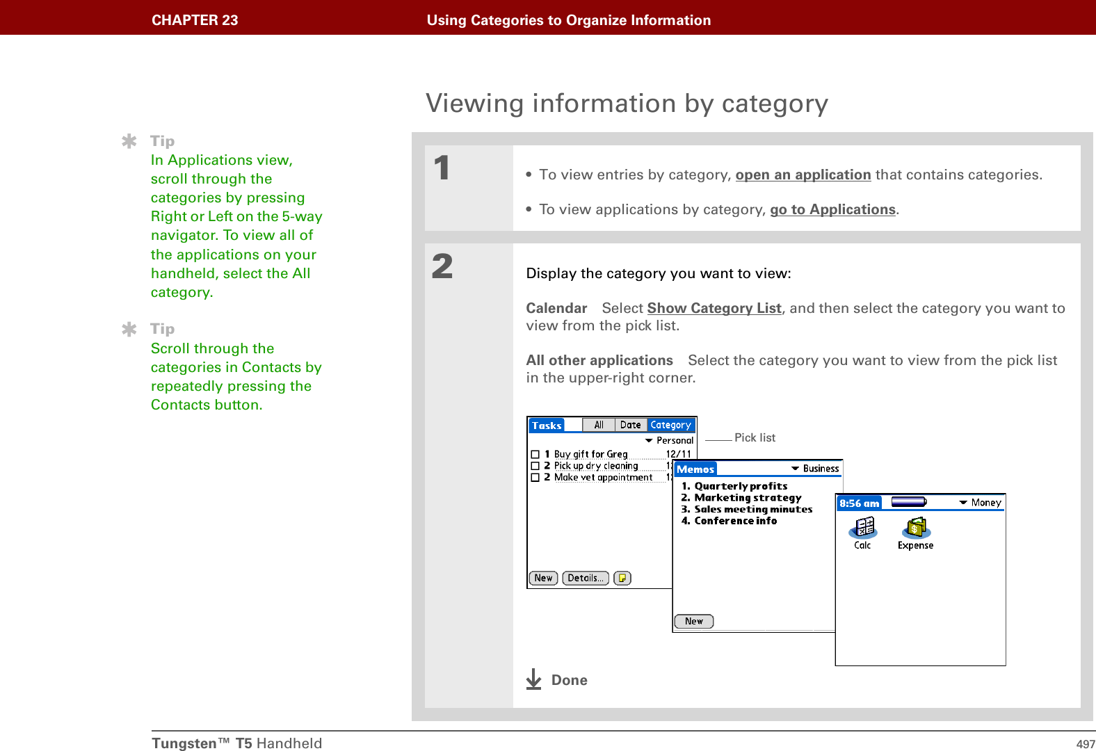Tungsten™ T5 Handheld 497CHAPTER 23 Using Categories to Organize InformationViewing information by category01• To view entries by category, open an application that contains categories.• To view applications by category, go to Applications.2Display the category you want to view:Calendar Select Show Category List, and then select the category you want to view from the pick list.All other applications Select the category you want to view from the pick list in the upper-right corner.DoneTipIn Applications view, scroll through the categories by pressing Right or Left on the 5-way navigator. To view all of the applications on your handheld, select the All category.TipScroll through the categories in Contacts by repeatedly pressing the Contacts button.Pick list