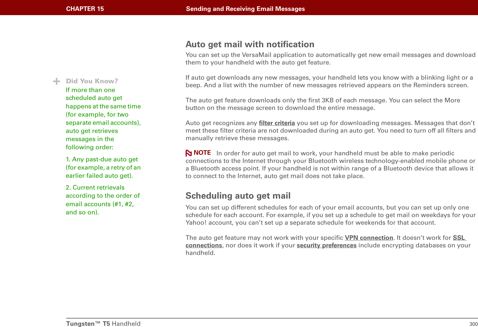 Tungsten™ T5 Handheld 300CHAPTER 15 Sending and Receiving Email MessagesAuto get mail with notificationYou can set up the VersaMail application to automatically get new email messages and download them to your handheld with the auto get feature.If auto get downloads any new messages, your handheld lets you know with a blinking light or a beep. And a list with the number of new messages retrieved appears on the Reminders screen.The auto get feature downloads only the first 3KB of each message. You can select the More button on the message screen to download the entire message.Auto get recognizes any filter criteria you set up for downloading messages. Messages that don’t meet these filter criteria are not downloaded during an auto get. You need to turn off all filters and manually retrieve these messages. In order for auto get mail to work, your handheld must be able to make periodic connections to the Internet through your Bluetooth wireless technology-enabled mobile phone or a Bluetooth access point. If your handheld is not within range of a Bluetooth device that allows it to connect to the Internet, auto get mail does not take place.Scheduling auto get mailYou can set up different schedules for each of your email accounts, but you can set up only one schedule for each account. For example, if you set up a schedule to get mail on weekdays for your Yahoo! account, you can’t set up a separate schedule for weekends for that account.The auto get feature may not work with your specific VPN connection. It doesn’t work for SSL connections, nor does it work if your security preferences include encrypting databases on your handheld.NOTEDid You Know?If more than one scheduled auto get happens at the same time (for example, for two separate email accounts), auto get retrieves messages in the following order:1. Any past-due auto get (for example, a retry of an earlier failed auto get).2. Current retrievals according to the order of email accounts (#1, #2, and so on).