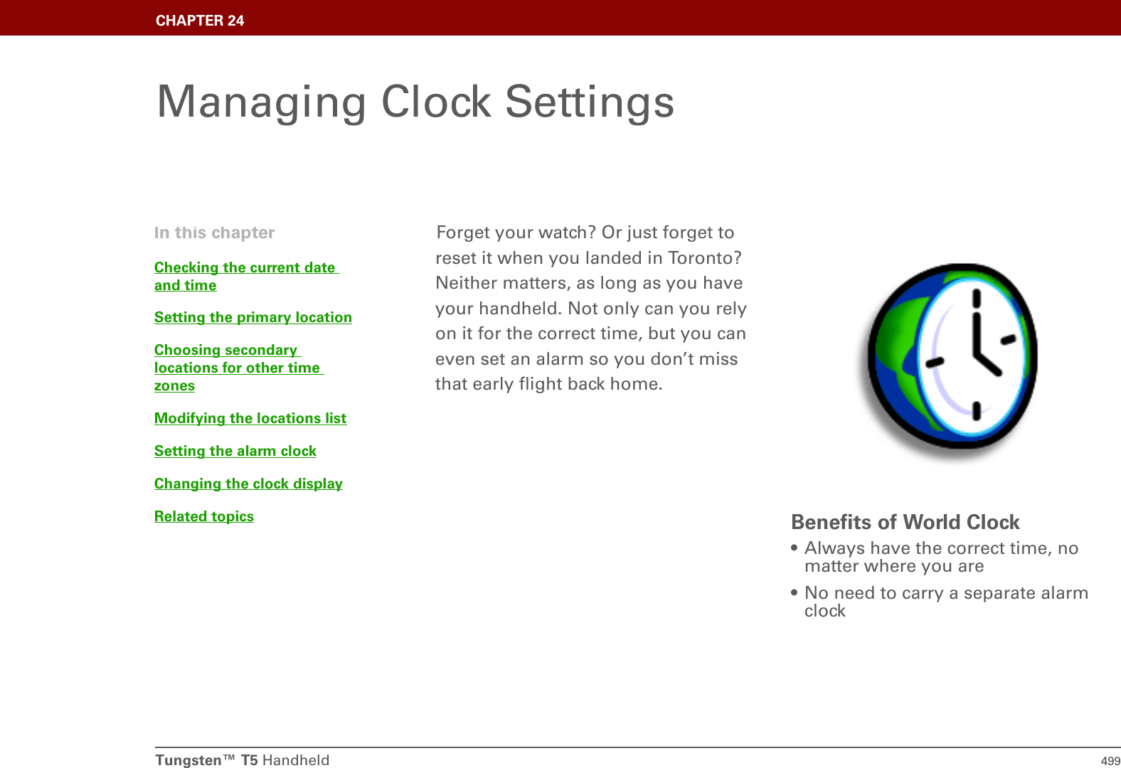 Tungsten™ T5 Handheld 499CHAPTER 24Managing Clock SettingsForget your watch? Or just forget to reset it when you landed in Toronto? Neither matters, as long as you have your handheld. Not only can you rely on it for the correct time, but you can even set an alarm so you don’t miss that early flight back home.Benefits of World Clock• Always have the correct time, no matter where you are• No need to carry a separate alarm clockIn this chapterChecking the current date and timeSetting the primary locationChoosing secondary locations for other time zonesModifying the locations listSetting the alarm clockChanging the clock displayRelated topics