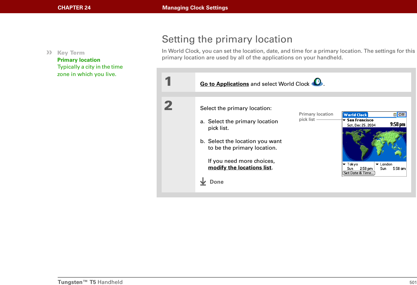 Tungsten™ T5 Handheld 501CHAPTER 24 Managing Clock SettingsSetting the primary locationIn World Clock, you can set the location, date, and time for a primary location. The settings for this primary location are used by all of the applications on your handheld.0.1Go to Applications and select World Clock  .2Select the primary location:a. Select the primary location pick list.b. Select the location you want to be the primary location.If you need more choices, modify the locations list.Done»Key TermPrimary locationTypically a city in the time zone in which you live.Primary location pick list