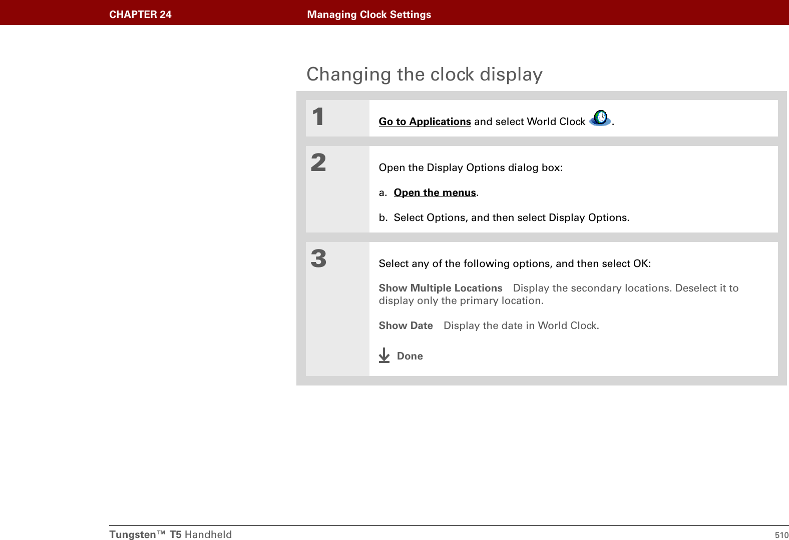 Tungsten™ T5 Handheld 510CHAPTER 24 Managing Clock SettingsChanging the clock display01Go to Applications and select World Clock  .2Open the Display Options dialog box:a. Open the menus.b. Select Options, and then select Display Options.3Select any of the following options, and then select OK:Show Multiple Locations Display the secondary locations. Deselect it to display only the primary location.Show Date Display the date in World Clock.Done