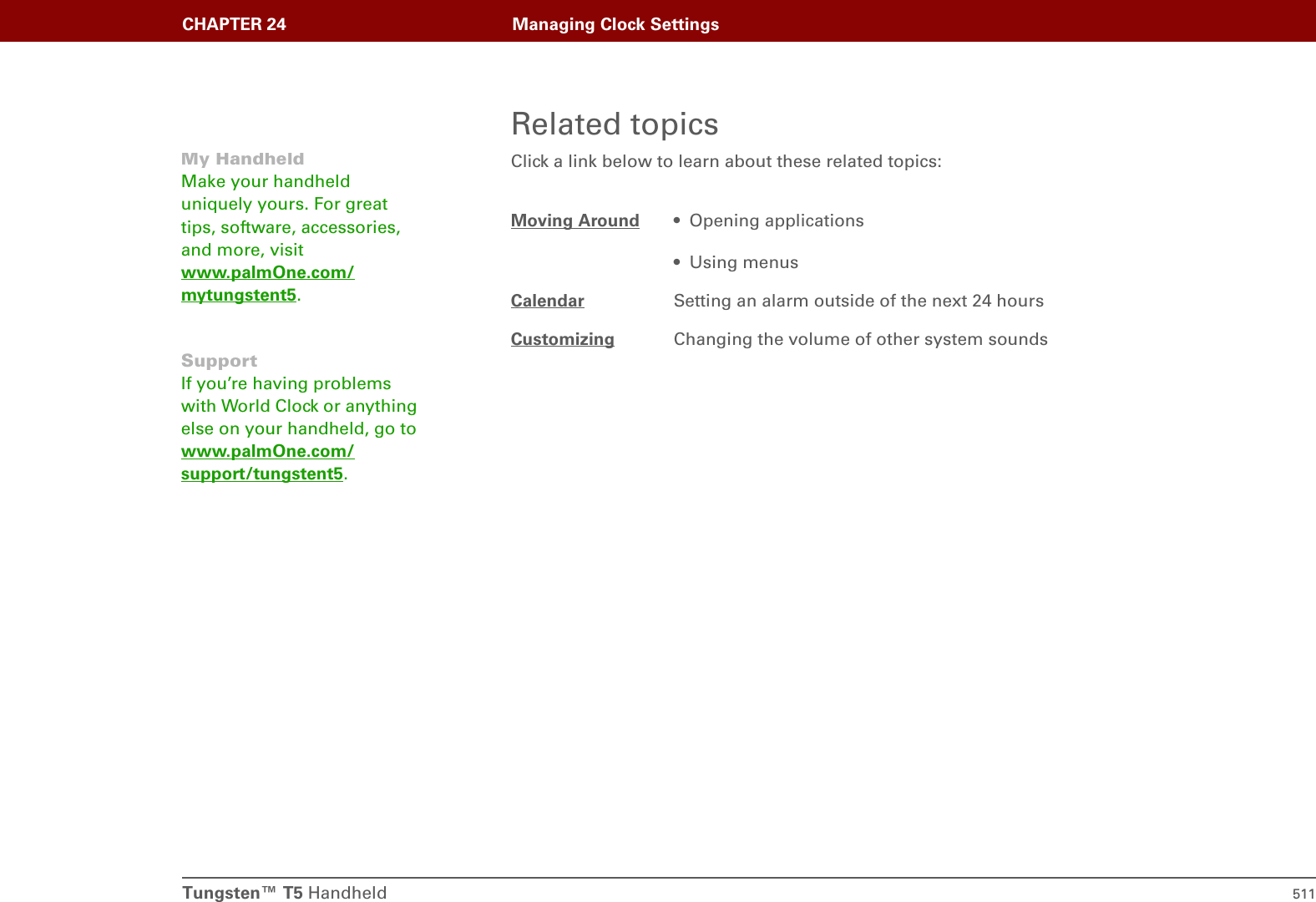 Tungsten™ T5 Handheld 511CHAPTER 24 Managing Clock SettingsRelated topicsClick a link below to learn about these related topics:Moving Around • Opening applications• Using menusCalendar Setting an alarm outside of the next 24 hoursCustomizing Changing the volume of other system soundsMy HandheldMake your handheld uniquely yours. For great tips, software, accessories, and more, visit www.palmOne.com/mytungstent5.SupportIf you’re having problems with World Clock or anything else on your handheld, go to www.palmOne.com/support/tungstent5.