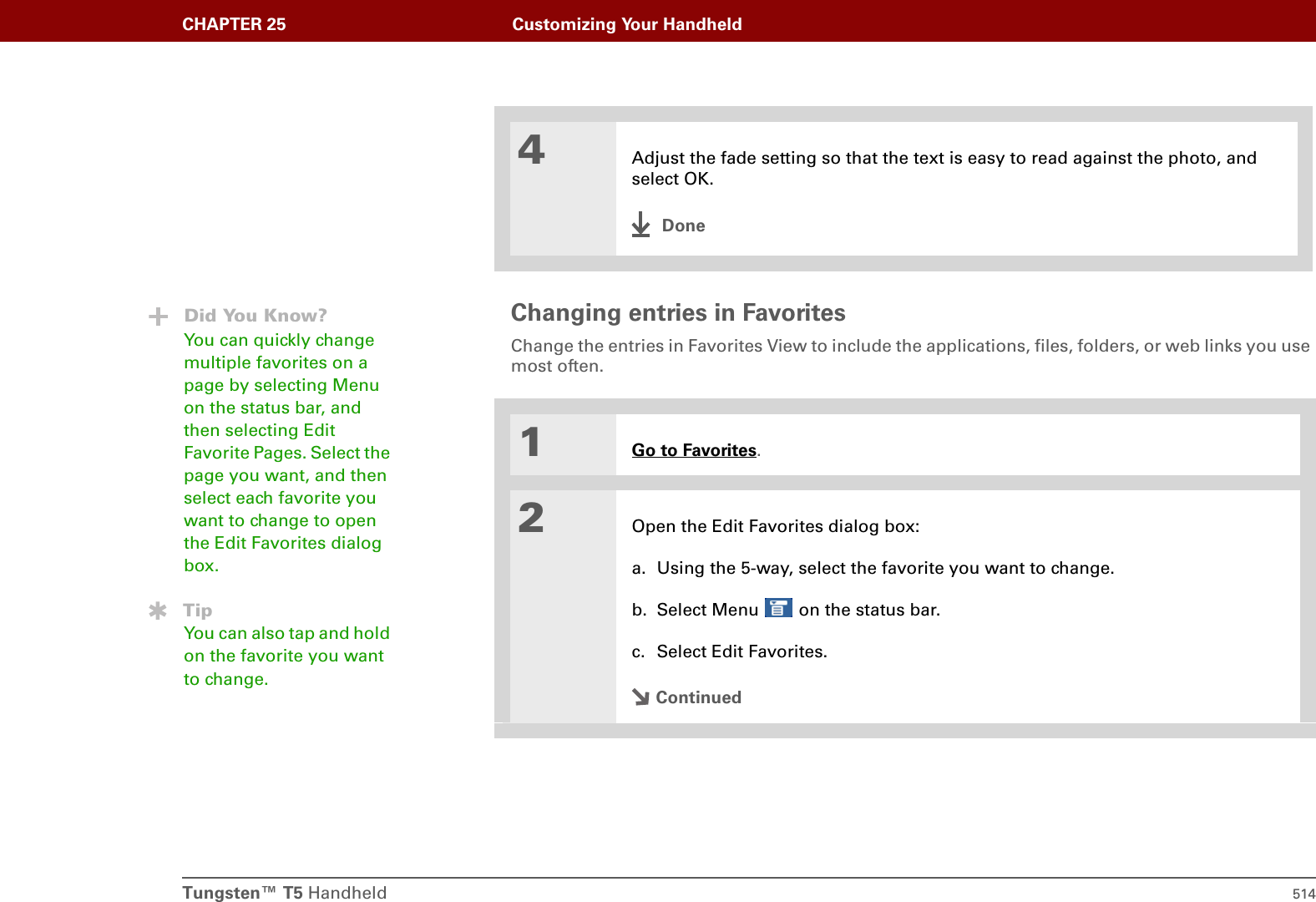 Tungsten™ T5 Handheld 514CHAPTER 25 Customizing Your HandheldChanging entries in Favorites Change the entries in Favorites View to include the applications, files, folders, or web links you use most often. 04Adjust the fade setting so that the text is easy to read against the photo, and select OK.Done1Go to Favorites.2Open the Edit Favorites dialog box:a. Using the 5-way, select the favorite you want to change. b. Select Menu   on the status bar.c. Select Edit Favorites.ContinuedDid You Know?You can quickly change multiple favorites on a page by selecting Menu on the status bar, and then selecting Edit Favorite Pages. Select the page you want, and then select each favorite you want to change to open the Edit Favorites dialog box.TipYou can also tap and hold on the favorite you want to change.